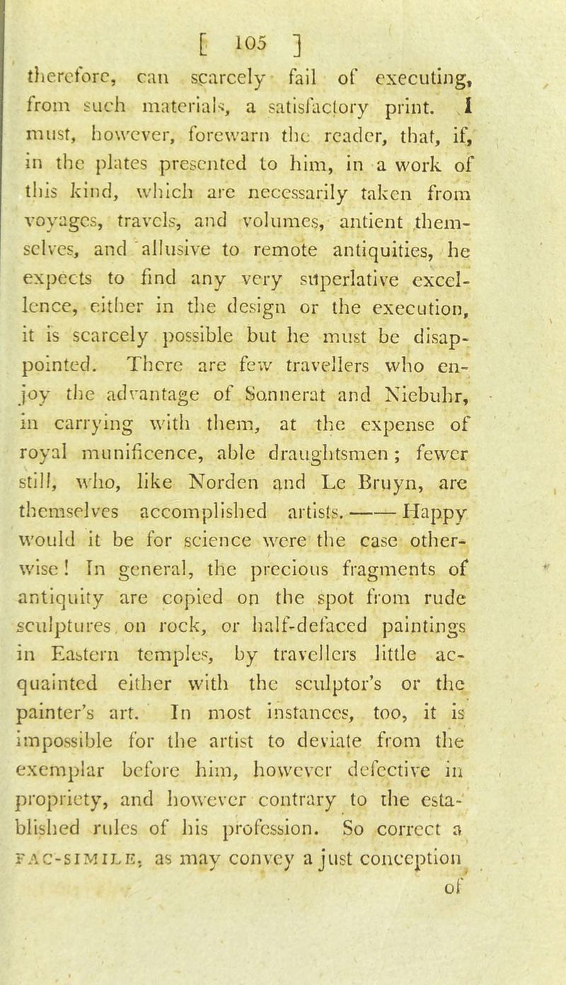tlierctorc, can scarcely fall of executing, from such materials, a satisfactory print. 1 must, however, forewarn the reader, that, if. In the plates presented to him, in a work of this kind, which are necessarily taken from voyages, travels, and volumes, antient them- selves, and allusive to remote antiquities, he expects to find any very superlative excel- lence, either in the design or the execution, it is scarcely possible but he must be disap- pointed. There are few travellers who en- joy the advantage of Sonnerat and Niebuhr, in carrying with them, at the expense of royal munificence, able draughtsmen; fewer still, who, like Norden and Le Bruyn, are themselves accomplished artists. Happy would it be for science were the case other- ) wise! In general, the precious fragments of antiquity are copied on the spot from rude sculptures on rock, or half-defaced paintings in Eastern temples, by travellers little ac- quainted either with the sculptor’s or the painter’s art. In most instances, too, it is impossible for the artist to deviate from the exemplar before him, however defective in propriety, and however contrary to the esta- blished rules of his profession. So correct a FAC-siMiLE. as may convey a just conception