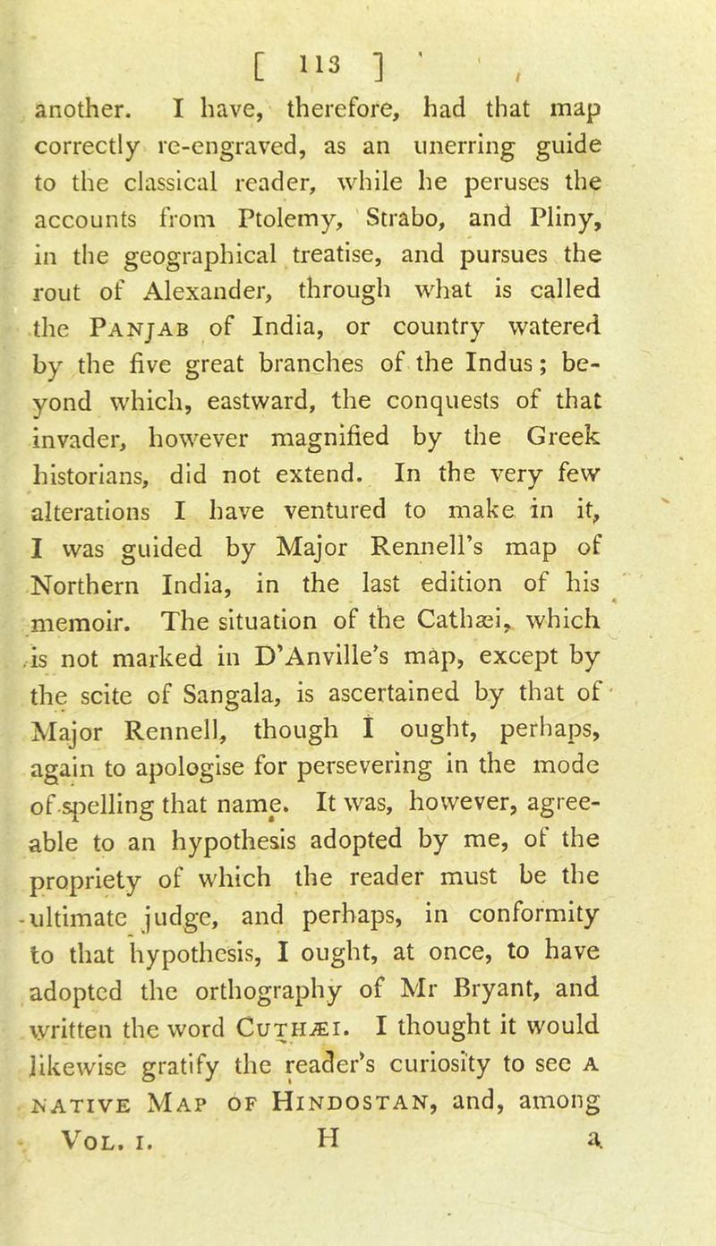 another. I have, therefore, had that map correctly re-engraved, as an unerring guide to the classieal reader, while he peruses the accounts from Ptolemy, Strabo, and Pliny, in the geographical treatise, and pursues the rout of Alexander, through what is called the Panjab of India, or country watered by the five great branches of the Indus; be- yond which, eastward, the conquests of that invader, however magnified by the Greek historians, did not extend. In the very few alterations I have ventured to make, in it, I was guided by Major Rennell’s map of Northern India, in the last edition of his ^ memoir. The situation of the Cathasi, which ^ .IS not marked in D’Anville's map, except by the scite of Sangala, is ascertained by that of' Major Rennell, though 1 ought, perhaps, again to apologise for persevering in the mode of si^elling that name. It was, however, agree- able to an hypothesis adopted by me, of the propriety of which the reader must be the -ultimate judge, and perhaps. In conformity to that hypothesis, I ought, at once, to have adopted the orthography of Mr Bryant, and written the word Cu-THiEi. I thought it would likewise gratify the reader’s curiosity to see a NATIVE Map of Hindostan, and, among VoL. I. H a