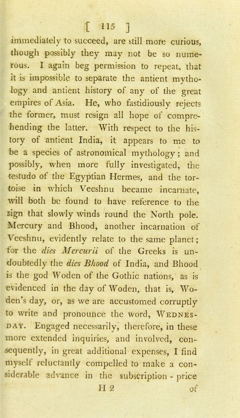 immediately to succeed, are still more curious, though possibly they may not be so nume- rous. I again beg permission to repeat, that it is impossible to separate the antient mytho- logy and antient history of any of the great empires of Asia. He, who fastidiously rejects the former, must resign all hope of compre- hending the latter. With respect to the his- tory of antient India, it appears to me to be a species of astronomical mythology; and possibly, when more fully investigated, the testudo of the Egyptian Hermes, and the tor- toise in which Veeshnii became incarnate, will both be found to have reference to the sign that slowly winds round the North pole. Mercury and Bhood, another incarnation of Veeshnu, evidently relate to the same planet; for the dies Mercurii of the Greeks is un- doubtedly the dies Bhood of India, and Bhood is the god Woden of the Gothic nations, as is evidenced in the day of Woden, that is, Wo- den’s day, or, as we are accustomed corruptly to write and pronounce the word, Wednes- day. Engaged necessarily, therefore, in these more extended inquiries, and involved, con- sequently, in great additional expenses, I find myself reluctantly compelled to make a con- siderable advance in the subscription - price H 2 of