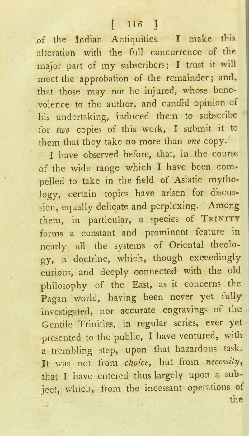 [ US 1 of tlie Indian Antiquities. I make this alteration with the full concurrence of the major part of my subscribers; I trust it will meet the approbation of-the remainder; and, that those may not be injured, whose bene- volence to the author, and candid opinion of his undertaking, induced them to subscribe for two copies of this work, I submit it to them that they take no more than one copy. I have observed before, that, in the course of the wide range which I have been com- pelled to take in the field of Asiatic mytho- logy, certain topics have arisen for discus- sion, equally delicate and perplexing. Among them, in particular, a species of Trinity forms a constant and prominent feature in nearly all the systems of Oriental theolo- gy, a doctrine, which, though exceedingly curious, and deeply connected with the old philosophy of the East, as it concerns the Pagan world, having been never yet fully investigated, nor accurate engravings of the - Gentile Trinities, in regular series, ever yet presented to the public, I have ventured, with a trembling step, upon that hazardous task. Jt was not from choice, but from necessity, that I have entered thus largely upon a sub- ject, which, from the incessant operations of