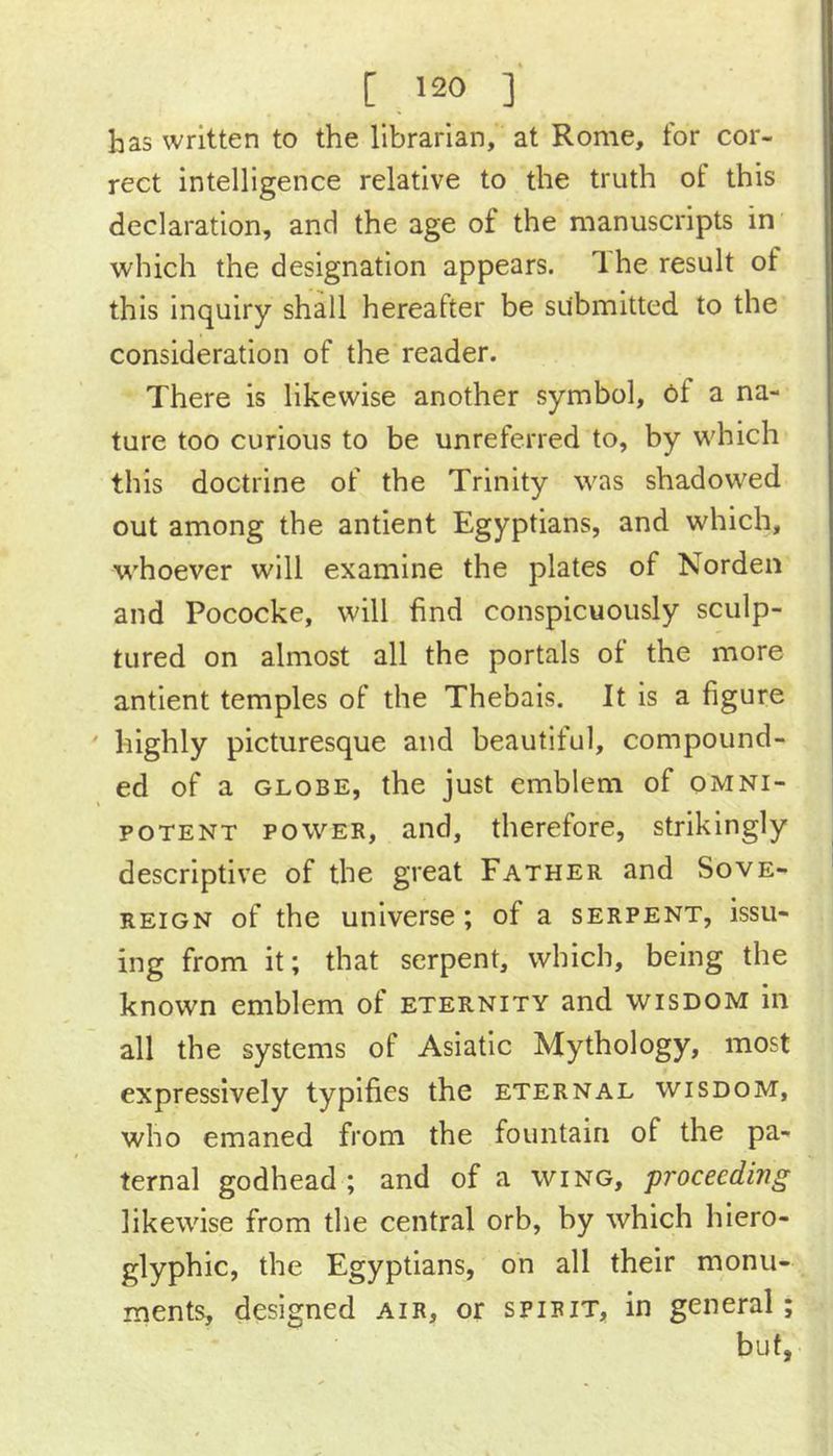 has written to the librarian, at Rome, for cor- rect intelligence relative to the truth of this declaration, and the age of the manuscripts in which the designation appears. Ihe result of this Inquiry shall hereafter be submitted to the consideration of the reader. There is likewise another symbol, ef a na- ture too curious to be unreferred to, by which this doctrine of the Trinity was shadowed out among the antlent Egyptians, and which, whoever will examine the plates of Norden and Pococke, will find conspicuously sculp- tured on almost all the portals ot the more antient temples of the Thebals. It is a figure ' highly picturesque and beautiful, compound- ed of a GLOBE, the just emblem of omni- potent POWER, and, therefore, strikingly descriptive of the great Father and Sove- reign of the universe; of a serpent, issu- ing from it; that serpent, which, being the known emblem of eternity and wisdom in all the systems of Asiatic Mythology, most expressively typifies the eternal wisdom, who emaned from the fountain of the pa- ternal godhead ; and of a wing, proceeding likewise from the central orb, by which hiero- glyphic, the Egyptians, on all their monu- ments, designed air, or spirit, in general; but,