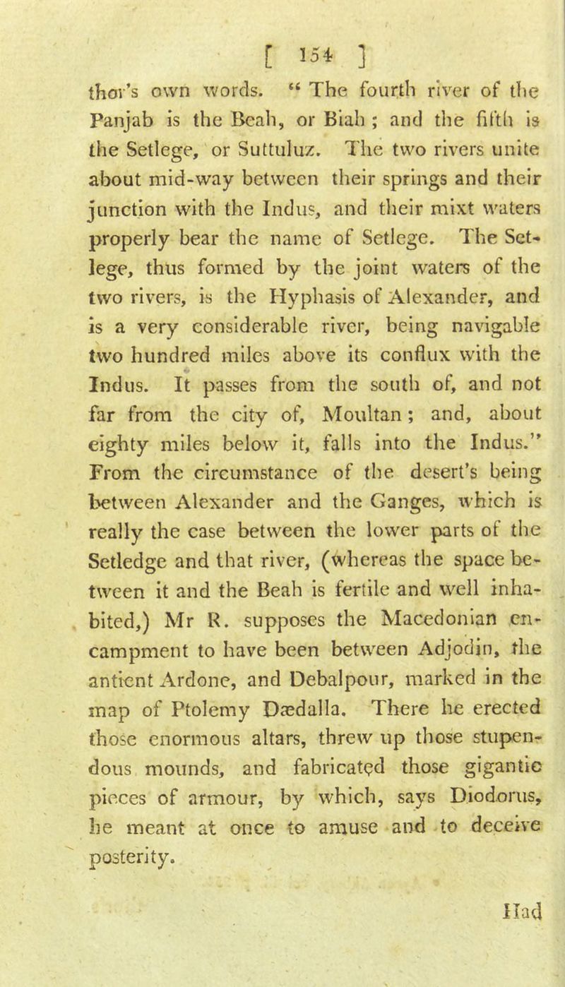 [ ’54 ] thov’s own words. “ The fourth river of the Panjab is the Beah, or Biah ; and the filth Is the Setlege, or Suttuluz. The two rivers unite about mid-way between their springs and their junction with the Indus, and tlieir mlxt waters properly bear the name of Setlege. The Set- lege, thus formed by the joint waters of the two rivers, is the Hyphasis of Alexander, and is a very considerable river, being navigable two hundred miles above its conflux with the Indus. It passes from the south of, and not far from the city of, Moultan; and, about eighty miles below it, falls into the Indus.’' From the circumstance of the desert’s being between Alexander and the Ganges, which is really the case between the lower parts of the Setledge and that river, (whereas the space be- tween it and the Beah is fertile and well inha- bited,) Mr R. supposes the Macedonian en- campment to have been between Adjodin, the antient Ardone, and Debalpour, marked in the map of Ptolemy Daedalla, There he erected those enormous altars, threw up those stupen- dous mounds, and fabricated those gigantic pieces of armour, by which, says Diodorus, he meant at once to amuse and to deceive posterity. Had