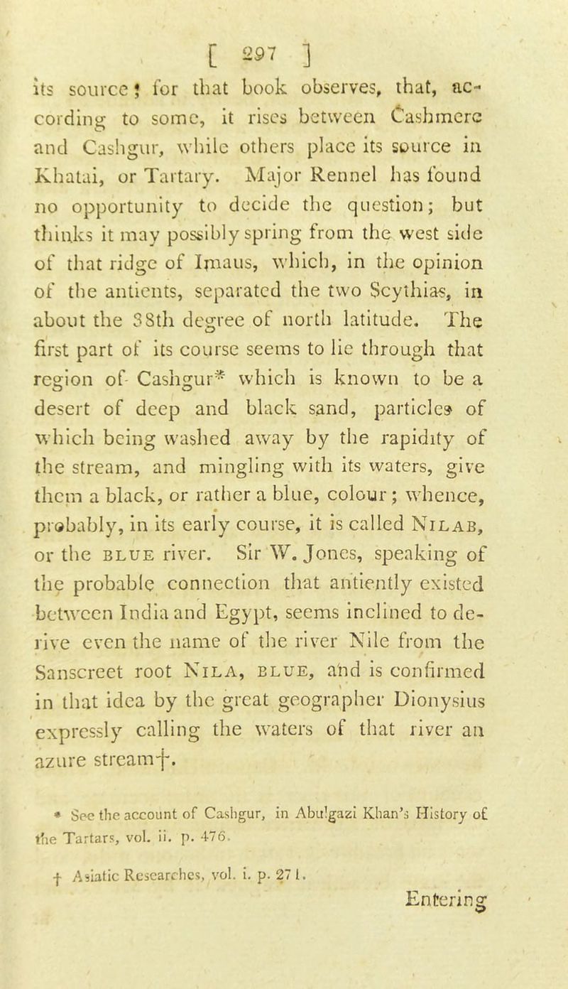[ ] Its source ? for that book observes, that, ac- cording to some, it rises between Cashmere and Cashgur, while others place its source in Khatai, or Tartary. Major Rennel has found no opportunity to decide the question; but tlilnks it may possibly spring from tlie west side of that ridge of Imaus, which, in the opinion of the antients, separated the two Scythias, in about the 38th degree of north latitude. The first part of its course seems to lie through that region of- Cashgur* which is known to be a desert of deep and black sand, particle? of which being washed away by the rapidity of the stream, and mingling with its waters, give them a black, or rather a blue, colour; whence, probably, in its early course, it is called Nilab, or the BLUE river. Sir W. Jones, speaking of the probable connection that antlently existed between India and Egypt, seems inclined to de- rive even the name of the river Nile from the Sanscreet root Nila, blue, and is confirmed s in that idea by the great geographer Dionysius expressly calling the waters of that river an azure streamf. * Spc the account of Cashgur, in Abulgazi Khan’s History o£ the Tartars, vol. ii. p. 476. f Asiatic Researches, vol. i. p. 27 1. Entering