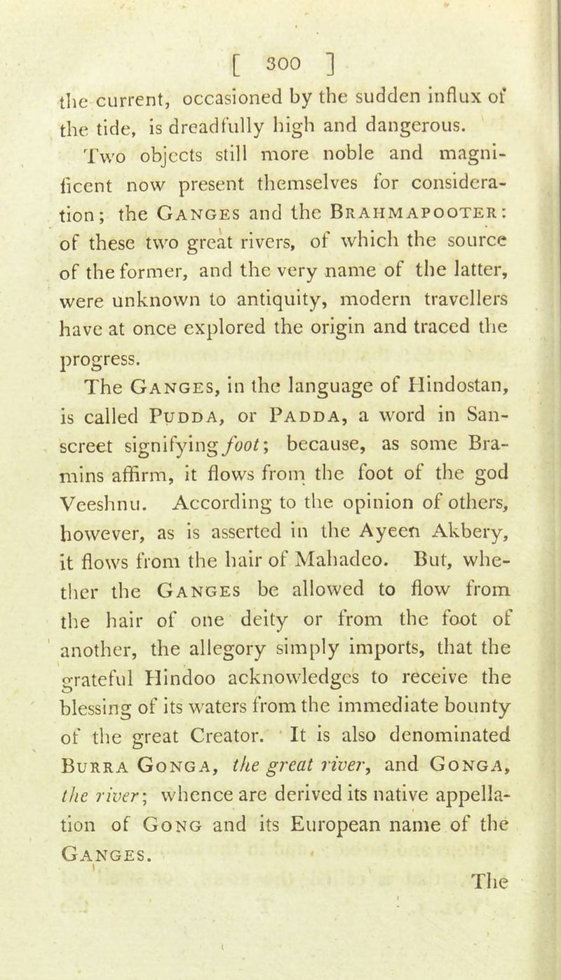 tlie current, occasioned by the sudden Influx of the tide, is dreadfully high and dangerous. Two objects still more noble and magni- liccnt now present themselves for considera- tion; the Ganges and the Brahmapooter : of these two great rivers, of which the source of the former, and the very name of the latter, were unknown to antiquity, modern travellers have at once explored the origin and traced the progress. The Ganges, in the language of Hindostan, is called Pudda, or Padda, a word in San- screet signifyingyho^; because, as some Bra- mins aflflrm, it flows from the foot of the god Veeshnu. According to the opinion of others, however, as is asserted in the Ayeen Akbery, it flows from the hair of Mahadeo. But, whe- ther the Ganges be allowed to flow from the hair of one deity or from the foot of ' another, the allegory simply imports, that the grateful Hindoo acknowledges to receive the blessing of its waters from the immediate bounty of the great Creator. ' It is also denominated Burra Gonga, the great river, and Gonga, the river \ whence are derived its native appella- tion of Gong and its European name of the Ganges. The l