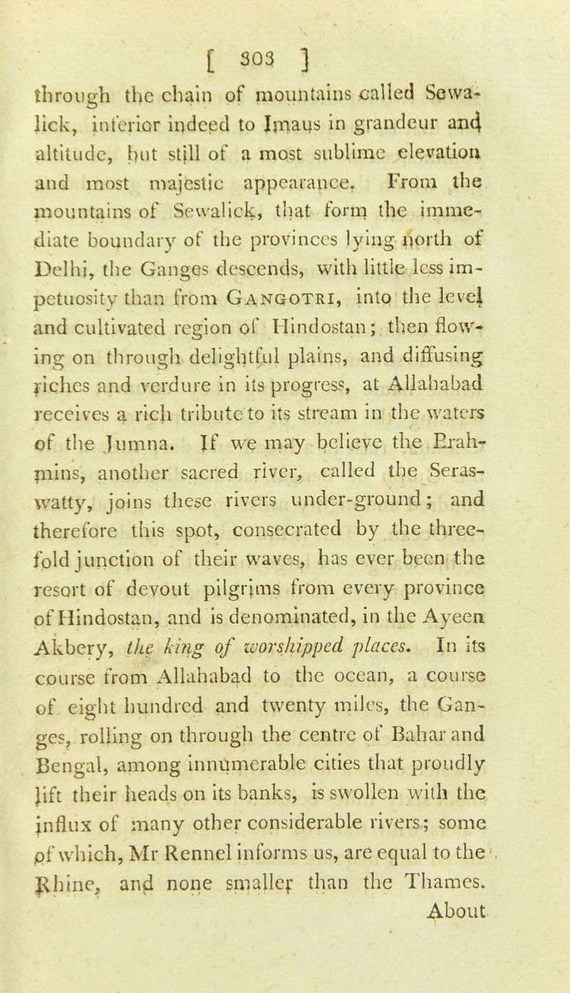 through the chain of mountains called Sewa- lick, inferior indeed to Imaus in grandeur an4 altitude, hut st|ll of a most sublime elevation and most majestic appearance. From the mountains of Seu'alick, tliat form the imme- diate boundary of the provinces lying north of Delhi, the Ganges descends, with little Icssim- petuositv than from Gangotri, into the leve| and cultivated region of Ilindostan; then flow- ing on through delightful plains, and diffusing yiehes and verdure in its progress, at Allahabad receives a rich tribute to its stream in the waters of the jumna. If we may believe the Ej-ah- piins, another sacred river, called the Seras- watty, joins these rivers under-ground; and therefore this spot, consecrated by the three- fold junction of their waves, has ever been the resort of devout pilgrims from every province of Hindostan, and is denominated, in the Ayeen Akbery, the kiiig of zvorsjiipped places. In its course from Allahabad to the ocean, a course of eight hundred and twenty miles, the Gan- ges, rolling on through the centre of Baharand Bengal, among Innumerable cities that proudly Jift their heads on its banks, is swollen with the influx of many other considerable rivers; some pf which, Mr Rennel Informs us, are equal to the Bhine, and none smallc;* than the Thames. About