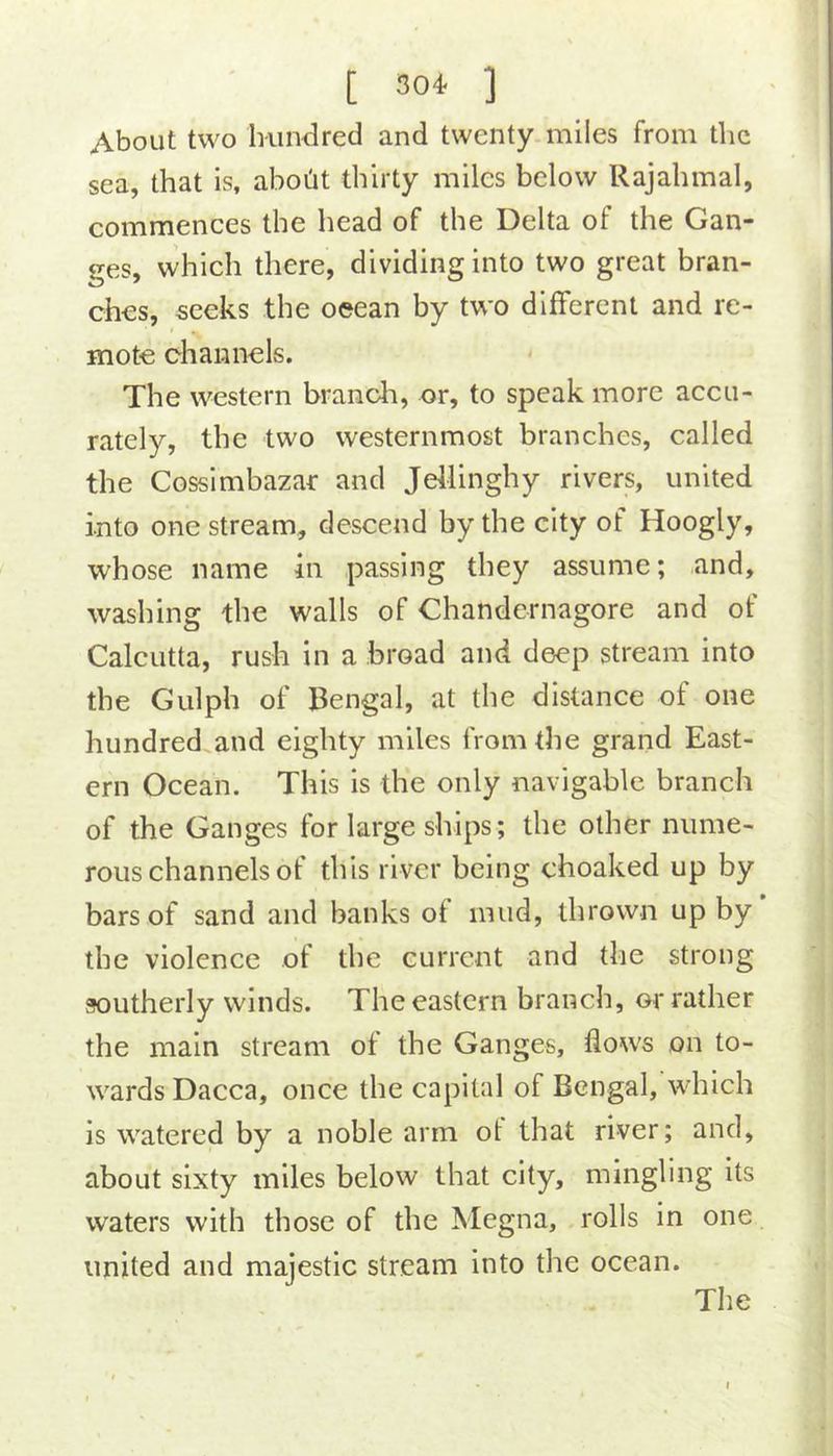 About two Inindred and twenty miles from the sea, that is, aboht thirty miles below Rajahmal, commences the head of the Delta of the Gan- ges, which there, dividing into two great bran- ches, seeks the ocean by two different and re- mote channels. The western brandi, or, to speak more accu- rately, the two westernmost branches, called the Cossimbazar and Jellinghy rivers, united into one stream, descend by the city of Hoogly, whose name in passing they assume; and, washing the walls of Chandernagore and of Calcutta, rush in a broad and deep stream into the Gulph of Bengal, at the distance of one hundred and eighty miles from the grand East- ern Ocean. This is the only navigable branch of the Ganges for large ships; the other nume- rous channels of this river being choaked up by bars of sand and banks of mud, thrown up by’ the violence of the current and the strong southerly winds. The eastern branch, or rather the main stream of the Ganges, flows on to- wards Dacca, once the capital of Bengal, which is watered by a noble arm ot that river; and, about sixty miles below that city, mingling its waters with those of the Megna, rolls in one united and majestic stream into the ocean. The