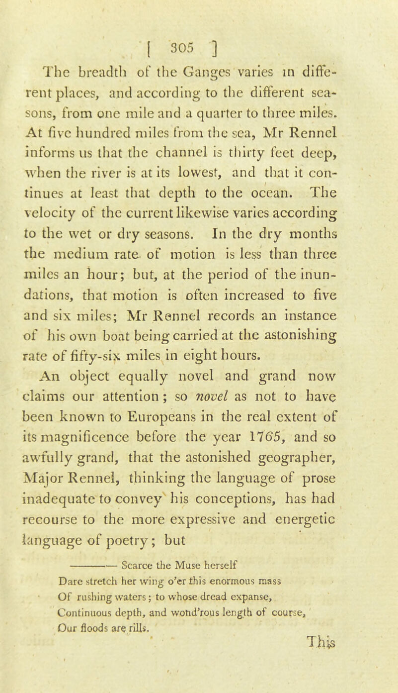 The breadth of the Ganges varies in diffe- rent places, and according to the difierent sea- sons, from one mile and a quarter to three miles. At five hundred miles from the sea, Mr Rcnnel informs us that the channel is tliirty feet deep, when the river is at its lowest, and that it con- tinues at least that depth to the ocean. The velocity of the current likewise varies according to the wet or dry seasons. In the dry months the medium rate of motion is less than three miles an hour; but, at the period of the inun- dations, that motion is often increased to five and six miles; Mr Rennel records an instance of his own boat being carried at the astonishing rate of fifty-six miles in eight hours. An object equally novel and grand now claims our attention ; so novel as not to have been known to Europeans in the real extent of its magnificence before the year 1765, and so awfully grand, that the astonished geographer, Maj or Rennel, thinking the language of prose inadequate to convey his conceptions, has had recourse to the more expressive and energetic language of poetry; but Scarce the Muse herself Dare stretch her wing o’er this enormous mass Of rushing waters; to whose dread expanse. Continuous depth, and wolid’rous length of course, Dur floods are rills. This