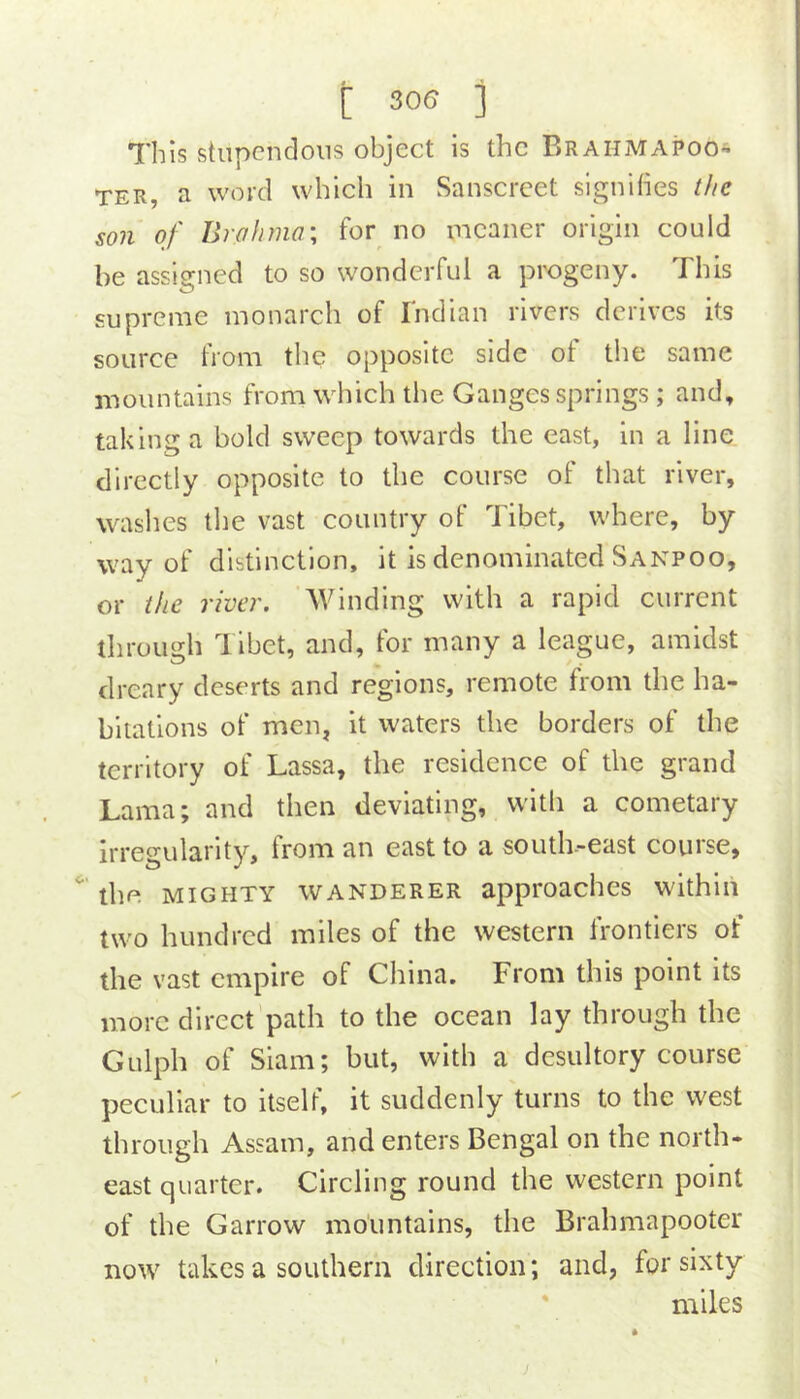[ 506 i 7'his stupendous object Is the Brahmapoo- TER, a word which in Sanscrcet signihes the son of Brahma\ for no meaner origin could be assigned to so wonderful a progeny. This supreme monarch of Indian rivers derives its source from the opposite side ot the same mountains from which the Ganges springs; and, taking a bold sweep towards the east, in a line directly opposite to the course of that river, washes the vast country of Tibet, where, by way of distinction, it is denominated Sanpoo, or the river. Winding with a rapid current through Tibet, and, for many a league, amidst dreary deserts and regions, remote from the ha- bitations of men, it waters the borders of the territory of Lassa, the residence of the grand Lama; and then deviating, with a cometary irregularity, from an east to a south-east course, the MIGHTY WANDERER approaches within two hundred miles of the western frontiers of the vast empire of China. From this point its more direct path to the ocean lay through the Gulph of Siam; but, with a desultory course peculiar to itself, it suddenly turns to the west through Assam, and enters Bengal on the north- east quarter. Circling round the western point of the Garrow mountains, the Brahmapooter now takes a southern direction; and, for sixty * miles