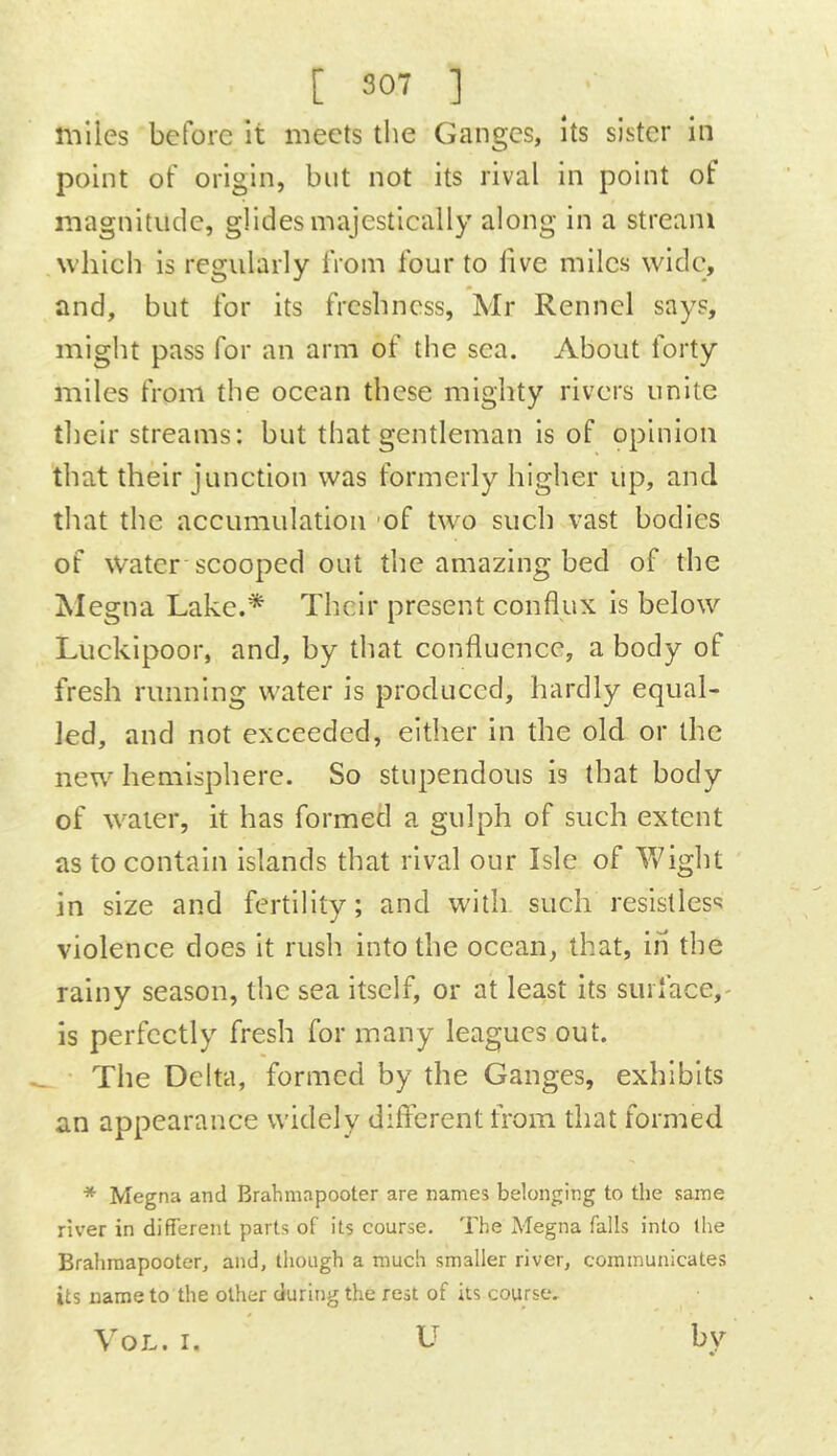 nilles before it meets the Ganges, its sister in point of origin, but not its rival in point of magnitude, glides majestically along in a stream which is regularly from four to five miles wide, and, but for its freshness, Mr Rennel says, might pass for an arm of the sea. About forty miles from the ocean these mighty rivers unite tlieir streams: but that gentleman is of opinion that their junction was formerly higher up, and that the accumulation 'of two such vast bodies of Water-scooped out the amazing bed of the Alegna Lake.* Their present conflux is below Luckipoor, and, by that confluence, a body of fresh running water is produced, hardly equal- led, and not exceeded, either in the old or the new hemisphere. So stupendous is that body of water, it has formed a gulph of such extent as to contain islands that rival our Isle of Vfight in size and fertility; and with such resistless violence does it rush into the ocean, that, in the rainy season, the sea itself, or at least its surface,- is perfectly fresh for many leagues out. The Delta, formed by the Ganges, exhibits an appearance widely different from that formed * Megna and Brahmapooter are names belonging to the same river in different parts of its course. The Megna falls into the Brahmapooter, and, though a much smaller river, communicates its name to the other during the rest of its course. VoL. I. U by