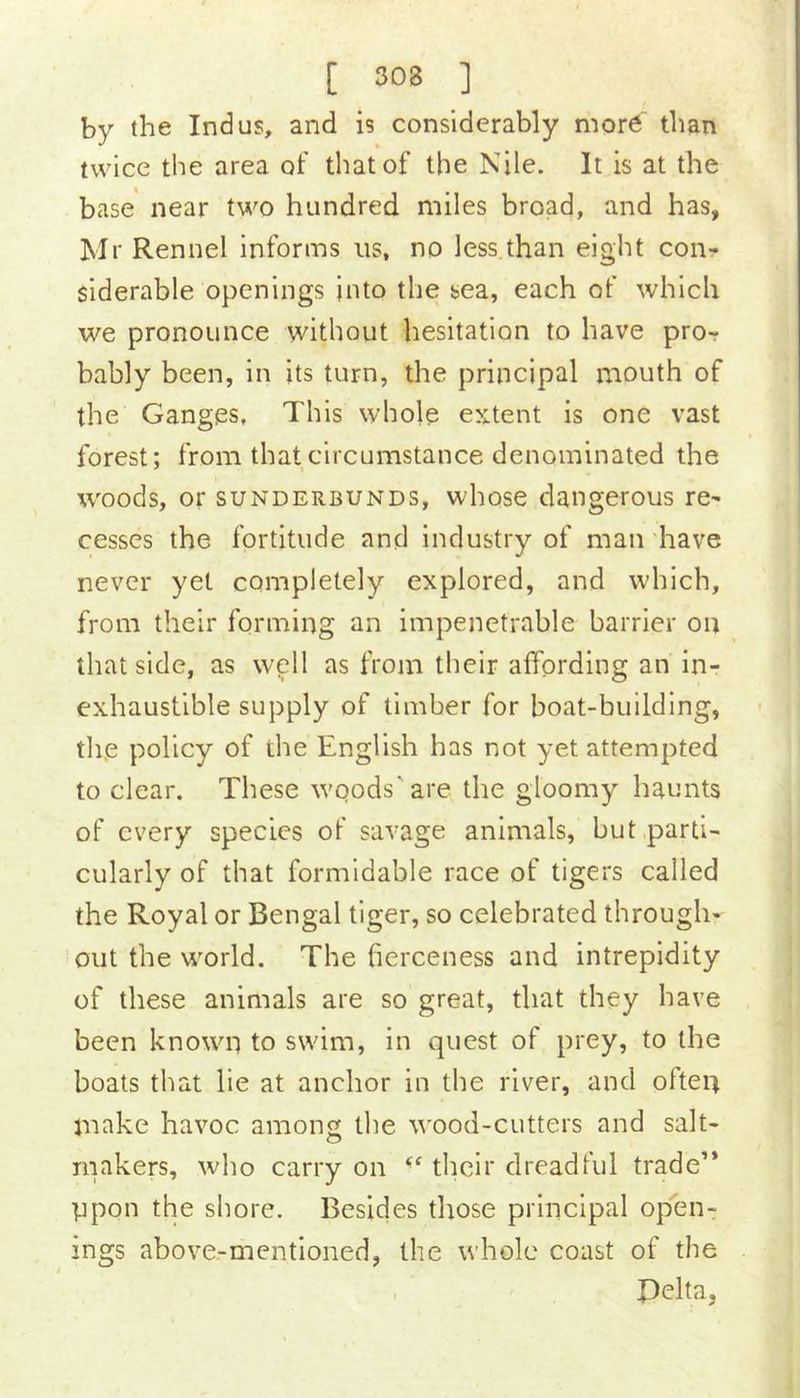 by the Indus, and is considerably mor6 than twice the area of that of the Nile. It is at the base near two hundred miles broad, and has, Mr Rennel informs us, no less than eight con- siderable openings into the sea, each of which we pronounce without hesitation to have pror bably been, in its turn, the principal mouth of the Ganges, This whole extent is one vast forest; from that circumstance denominated the woods, or suNDERBUNDs, whosc dangerous re- cesses the fortitude and industry of man 'have never yet completely explored, and which, from their forming an impenetrable barrier on that side, as well as from their affording an in- exhaustible supply of timber for boat-building, the policy of the English has not yet attempted to clear. These wqods'are the gloomy haunts of every species of savage animals, but parti- cularly of that formidable race of tigers called the Royal or Bengal tiger, so celebrated through- out the world. The fierceness and intrepidity of these animals are so great, that they have been known to swim, in quest of prey, to the boats that lie at anchor in the river, and ofteu make havoc among the wood-cutters and salt- rnakers, who carry on their dreadful trade” ppon the shore. Besides those principal open- ings above-mentioned, the whole coast of the , Delta,