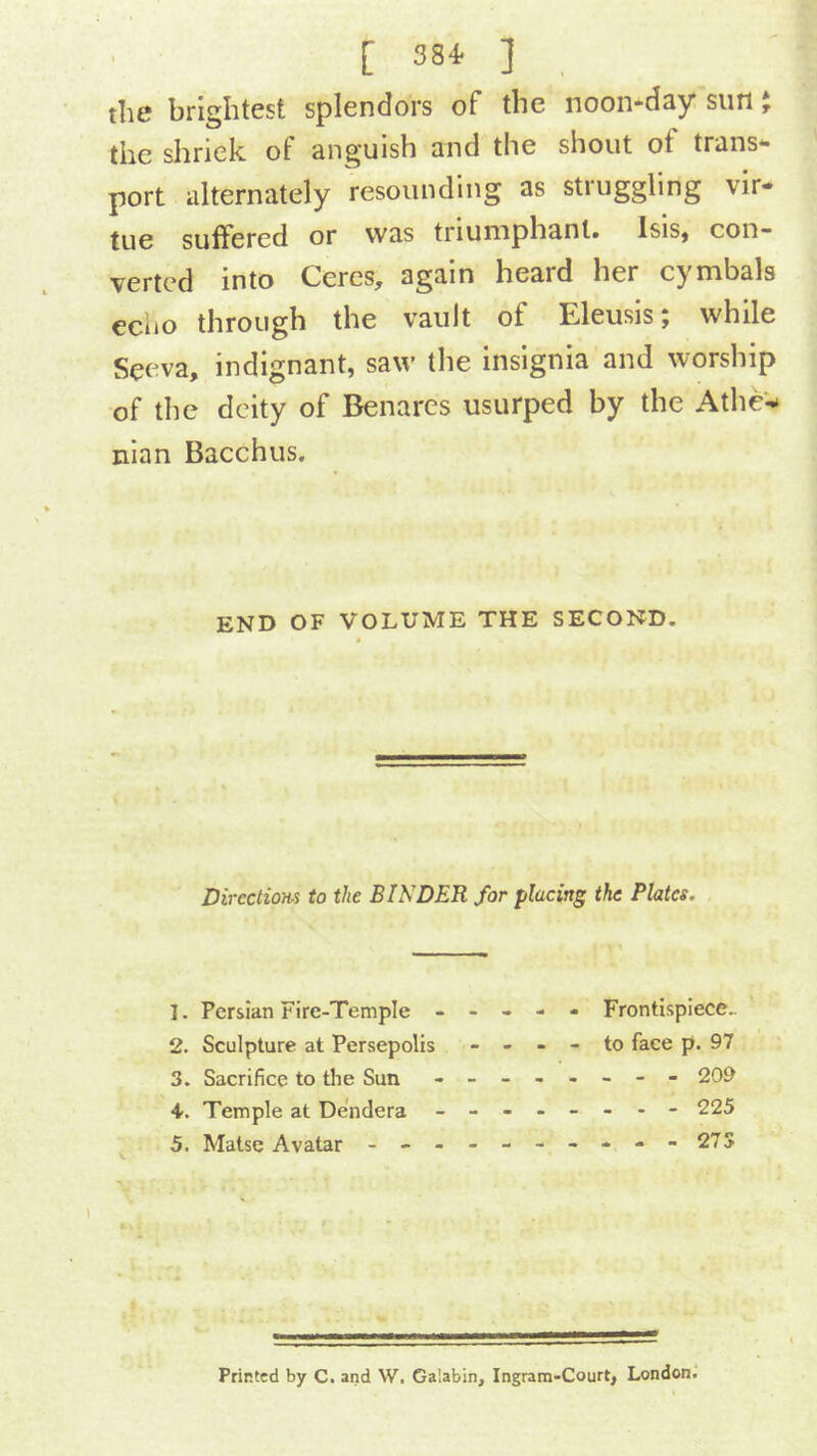 [ 380 . the brightest splendors of the noon*day sun J the shriek of anguish and the shout of trans*- port alternately resounding as struggling vir- tue suffered or was triumphant. Isis, con- verted into Ceres, again heard her cymbals eciio through the vault of Eleusis; while Seeva, indignant, saw the insignia and worship of the deity of Benares usurped by the Athe‘- nian Bacchus. END OF VOLUME THE SECOND. Directiom to the BINDER for placing the Plates. 1. Persian Fire-Temple ----- Frontispiece- 2. Sculpture at Persepolis - - - - to face p. 97 3. Sacrifice to tlie Sun - -- -- -- - 209 4. Temple at Dendera - -- -- -- - 225 5. Matse Avatar - -- -- -- -- - 27S Printed by C. and W. Galabin, Ingram-Court, London.'