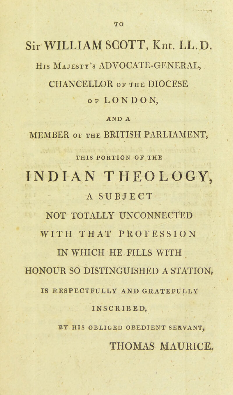 TO Sir WILLIAM SCOTT, Kiit. LL.D. I His Majesty’s ADVOCATE-GENERAL, CHANCELLOR of the DIOCESE OF LONDON, AND A I ‘ MEMBER OF THE BRITISH PARLIAMENT, THIS PORTION OF THE INDIAN THEOLOGY, A SUBJECT NOT TOTALLY UNCONNECTED WITH THAT PROFESSION IN WHICH HE FILLS WITH , HONOUR SO DISTINGUISHED A STATION, IS RESPECTFULLY AND GRATEFULLY INSCRIBED, BY HIS OBLIGED OBEDIENT SERVANT, THOMAS MAURICE.