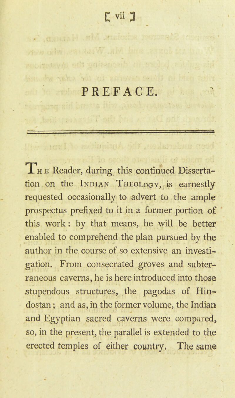 The Reader, during this continued Disserta- tion on the Indian TheoiogYj^Is earnestly requested occasionally to .advert to the ample prospectus prefixed to it in a former portion of ' this work: by that means, he will be better enabled to comprehend the plan pursued by the author in the course of so extensive an investi- gation. From consecrated groves and subter- raneous caverns, he is here introduced into those stupendous structures, the pagodas of Hin- dostan; and as, in the former volume, the Indian ■ I ^ and Egyptian sacred caverns were compared, .j so, in the present, the parallel is extended to the erected temples of either country, The same