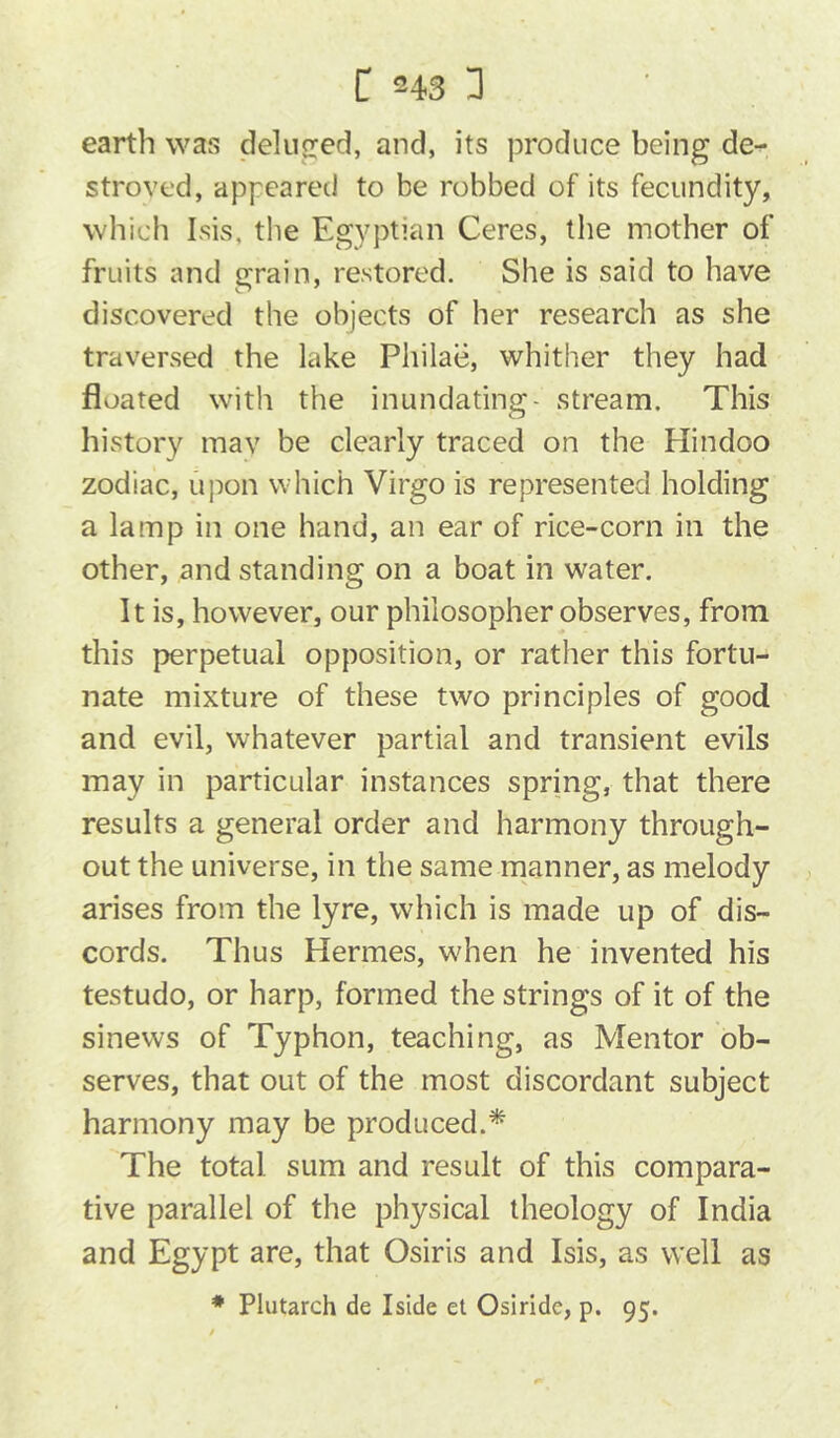 C 343 I] earth was deluired, and, its produce being de- stroved, appeared to be robbed of its fecundity, which Isis, the Egyptian Ceres, tlie mother of fruits and grain, restored. She is said to have discovered the objects of her research as she traversed the lake Philae, whither they had floated with the inundating- stream. This history mav be clearly traced on the Hindoo zodiac, upon which Virgo is represented holding a lamp in one hand, an ear of rice-corn in the other, and standing on a boat in water. It is, however, our philosopher observes, from this perpetual opposition, or rather this fortu- nate mixture of these two principles of good and evil, whatever partial and transient evils may in particular instances spring, that there results a general order and harmony through- out the universe, in the same manner, as melody arises from the lyre, which is made up of dis- cords. Thus Hermes, wdien he invented his testudo, or harp, formed the strings of it of the sinews of Typhon, teaching, as Mentor ob- serves, that out of the most discordant subject harmony may be produced.^ The total sum and result of this compara- tive parallel of the physical theology of India and Egypt are, that Osiris and Isis, as well as * Plutarch de Iside et Osiride, p. 95.