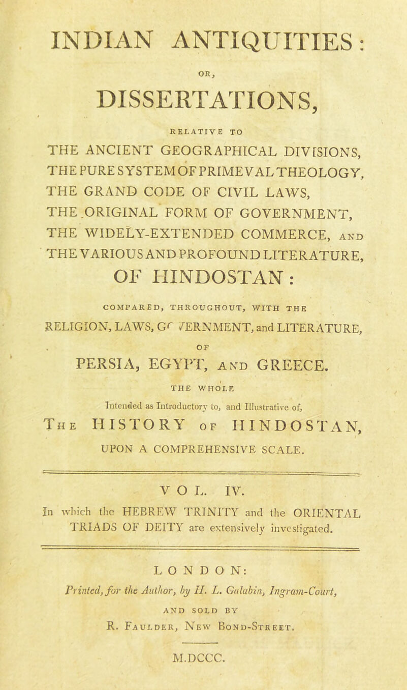 INDIAN ANTIQUITIES: OR, DISSERTATIONS, RELATIVE TO THE ANCIENT GEOGRAPHICAL DIVISIONS, THE PURE SYSTEM OF PRIMEVAL THEOLOGY, THE GRAND CODE OF CIVIL LAWS, THE ORIGINAL FORM OF GOVERNMENT, THE WIDELY-EXTENDED COMMERCE, and THE VARIOUS AND PROFOUND LITERATURE, OF HINDOSTAN : COMPARED, THROUGHOUT, WITH THE RELIGION, LAWS, Gr /ERNMENT, and LITERATURE, OF PERSIA, EGYPT, and GREECE. THE WHOLE Intended as Introductory to, and Illustrative of. The HISTORY of HINDOSTAN, UPON A COMPREHENSIVE SCALE. V O L. IV. In wliich tlic HEBREW TRINITY and the ORIENTAL TRIADS OF DEITY are extensively investigated. LONDON: Printed, for the Author, by II. L. Gala bin, Ingram-Court, AND SOLD BY R. Faulder, New Bond-Street. M.DCCC.