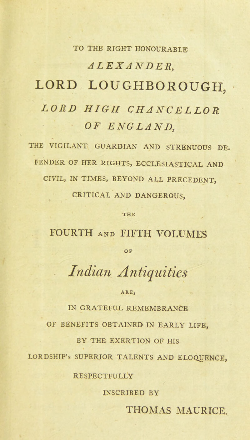 TO THE RIGHT HONOURABLE ALEXANDER, LORD LOUGHBOROUGH, LORD HIGH CHANCELLOR OF ENGLAND, THE VIGILANT GUARDIAN AND STRENUOUS DE- FENDER OF HER RIGHTS, ECCLESIASTICAL AND CIVIL, IN TIMES, BEYOND ALL PRECEDENT, CRITICAL AND DANGEROUS, THE FOURTH and FIFTH VOLUMES OF Indian Antiquities ARE, IN GRATEFUL REMEMBRANCE OF BENEFITS OBTAINED IN EARLY LIFE, BY THE EXERTION OF HIS LORDSHIP’S SUPERIOR TALENTS AND ELOQUENCE, RESPECTFULLY INSCRIBED BY THOMAS MAURICE.