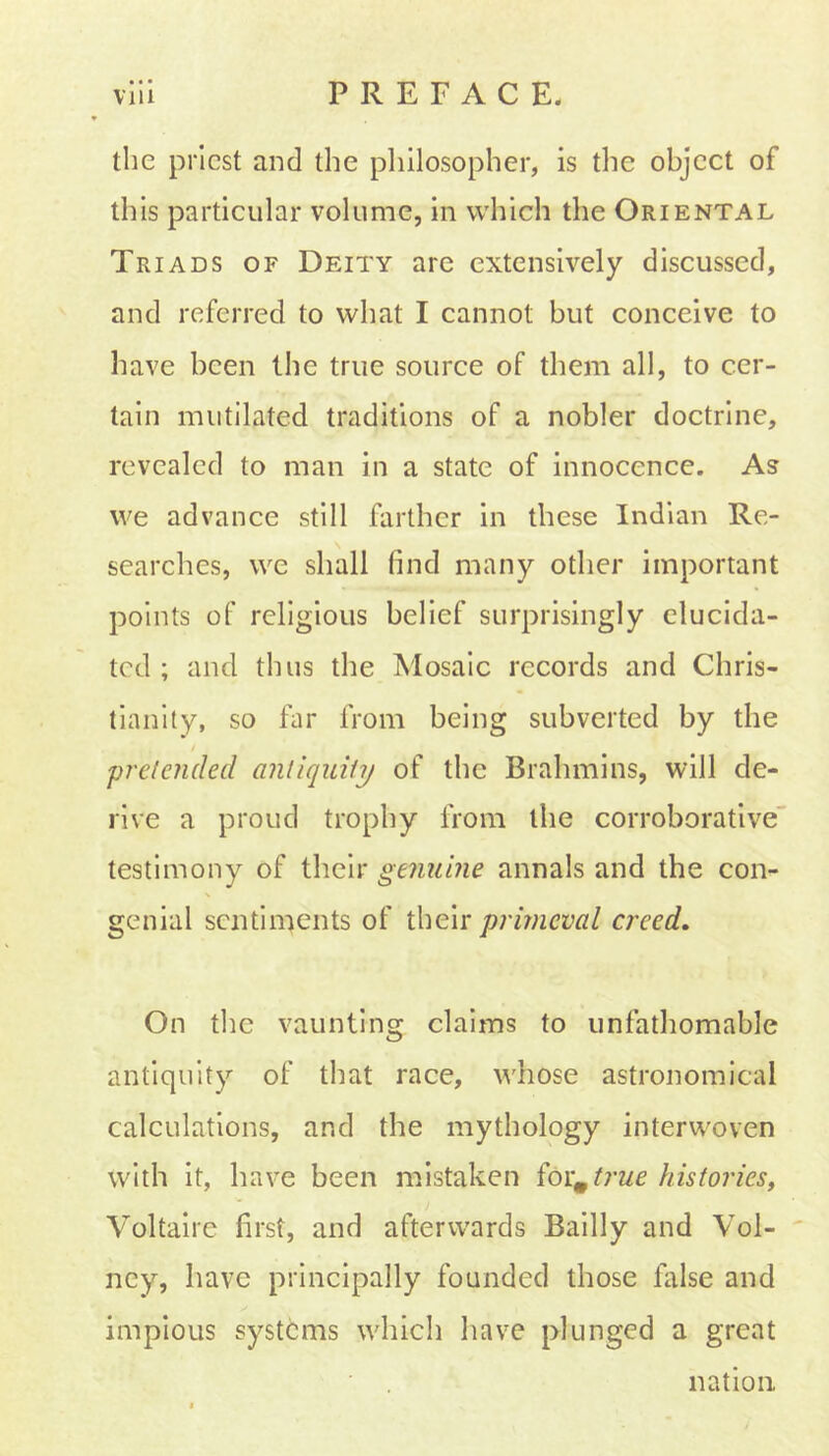 the priest and the philosopher, is the object of this particular volume, in which the Oriental Triads of Deity are extensively discussed, and referred to what I cannot but conceive to have been the true source of them all, to cer- tain mutilated traditions of a nobler doctrine, revealed to man in a state of innocence. As we advance still farther in these Indian Re- searches, we shall find many other important points of religious belief surprisingly elucida- ted ; and thus the Mosaic records and Chris- tianity, so far from being subverted by the / 'pretended antiquity of the Brahmins, will de- rive a proud trophy from the corroborative testimony of their genuine annals and the con- genial sentiments of their primeval creed. On the vaunting claims to unfathomable antiquity of that race, whose astronomical calculations, and the mythology interwoven with it, have been mistaken formt?-ue histories, Voltaire first, and afterwards Badly and Vol- ney, have principally founded those false and impious systems which have plunged a great nation