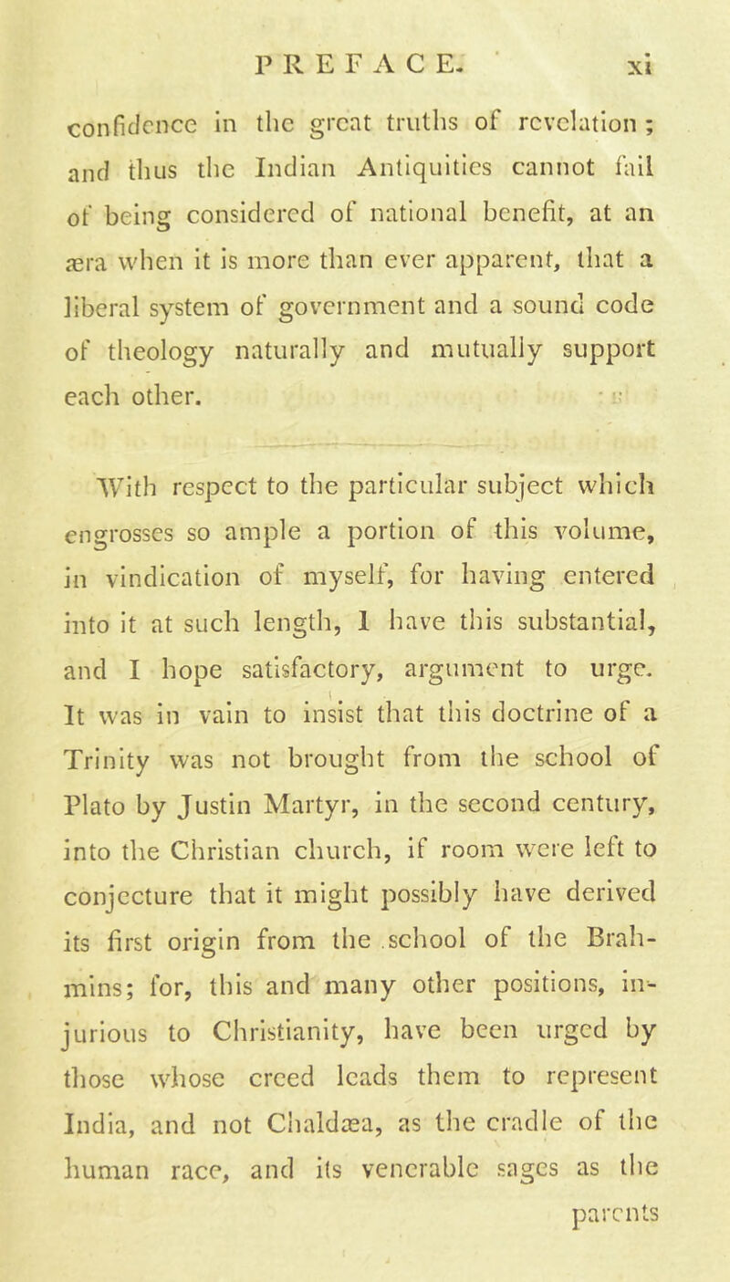 confidence in the great truths of revelation ; and thus the Indian Antiquities cannot fail ot’ being considered of national benefit, at an aera when it is more than ever apparent, that a liberal system of government and a sound code of theology naturally and mutually support each other. With respect to the particular subject which engrosses so ample a portion of this volume, in vindication of myself, for having entered into it at such length, 1 have this substantial, and I hope satisfactory, argument to urge. It was in vain to insist that this doctrine of a Trinity was not brought from the school of Plato by Justin Martyr, in the second century, into the Christian church, if room were left to conjecture that it might possibly have derived its first origin from the school of the Brah- mins; for, this and many other positions, in- jurious to Christianity, have been urged by those whose creed leads them to represent India, and not Chaldasa, as the cradle of the human race, and its venerable sages as the parents