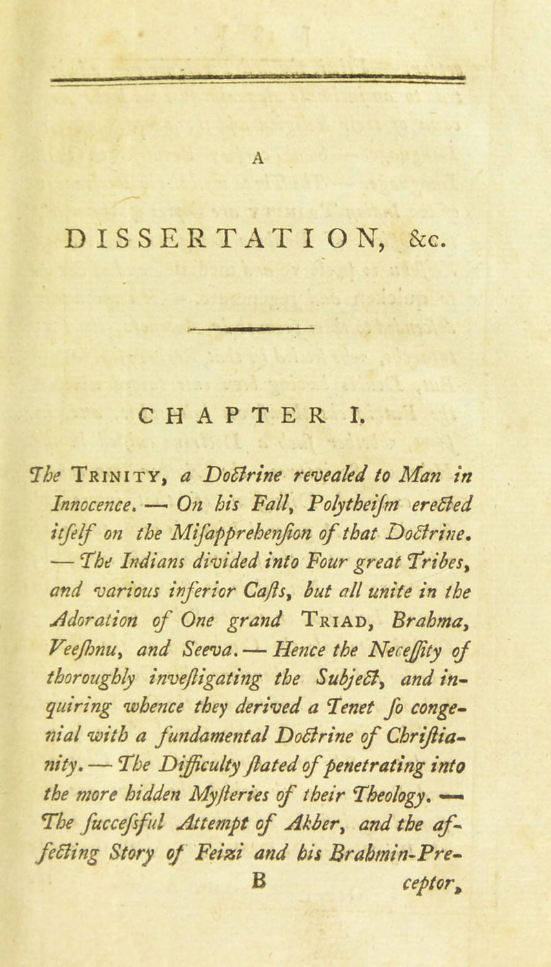 DISSERTATION, &c. CHAPTER I. The Trinity, a Do Urine revealed to Man in Innocence. — On his Fall, Polytheijm erefted itfelf on the Mifapprehenjion of that Dodtrine. — The Indians divided into Four great 'Tribes, and various inferior Cafls, but all unite in the Adoration of One grand Triad, Brahma} VeeflmUy and Seeva. — Hence the NeceJJity of thoroughly inveftigating the Subjetf, and in- quiring whence they derived a Tenet fo conge- nial with a fundamental Dodlrine of Chrijlia- nity. — The Difficulty fated of penetrating into the more hidden Myjleries of their Theology. — The fuccefsful Attempt of Akbery and the af- fecting Story of Feizi and his Brahmin-Pre- B ceptort