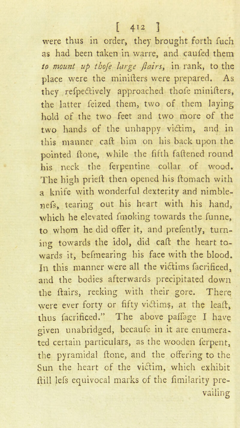 were thus in order, they brought forth fuch as had been taken in warre, and caufed them to mount up thofe large jlairsy in rank, to the place were the miniilers were prepared. As they refpedtively approached thofe minifters, the latter feized them, two of them laying hold of the two feet and two more of the two hands of the unhappy vidtim, and in this manner caft him on his back upon the pointed ftone, while the fifth faftened round his neck the ferpentine collar of w'ood. The high pried; then opened his ftomach with a knife with wonderful dexterity and nimble- nefs, tearing out his heart with his hand, which he elevated fmoking towards the funne, to whom he did offer it, and prefently, turn- ing tow'ards the idol, did calf the heart to- wards it, befmearing his face with the blood. In this manner were all the vidlims facrificed, and the bodies afterwards precipitated down the flairs, reeking with their gore. There were ever forty or fifty vidlims, at the lead, thus facrificed.” The above paffage I have given unabridged, becaufe in it are enumera- ted certain particulars, as the wooden ferpent, the pyramidal flone, and the offering to the Sun the heart of the vidlim, which exhibit flill lefs equivocal marks of the fimilarity pre- vailing