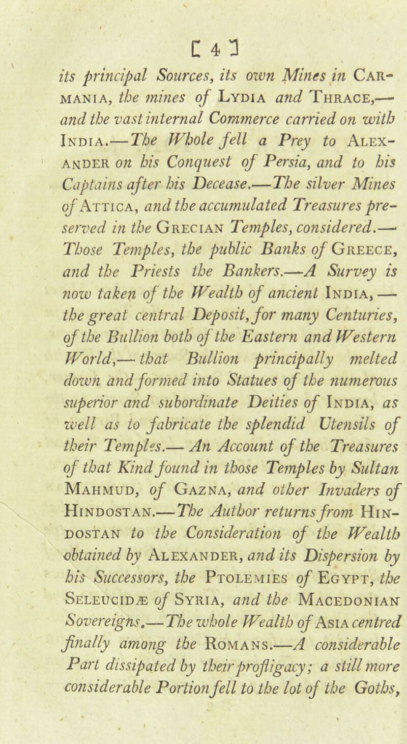 its principal Sources, its own Mines in Car- mania, the mines of Lydia and Thrace,—• and the vastmternal Commerce carried on with India.—The Whole fell a Prey to Alex- ander on his Conquest of Persia, and to his Captains after his Decease.—The silver Mines (^Attica, and the accumulated Treasures pre- served in the Grecian Temples, considered.—■ Those Temples, the public Banks of Greece, and the Priests the Bankers.—A Survey is now taken of the Wealth of ancient India,— the great central Deposit, for many Centuries, of the Bullion both of the Eastern and Western World,— that Bullion principally melted down and formed into Statues of the numerous superior and subordinate Deities of India, as well as to fabricate the splendid Dtensils of their Temples.— An Account of the Treasures of that Kind fourid in those Temples by Sultaii Mahmud, of Gazna, and other Invaders of Hindostan.—The Author returns from Hin- dostan to the Consideration of the Wealth obtained by Alexander, and its Dispersion by his Successors, the Ptolemies of Egypt, the Seleucid^ of Syria, and the Macedonian” Sovereigns,—-The whole Wealth of Asia centred finally among the Romans.—A considerable Part dissipated by their profligacy; a still more considerable Portion fell to the lot of the Goths,