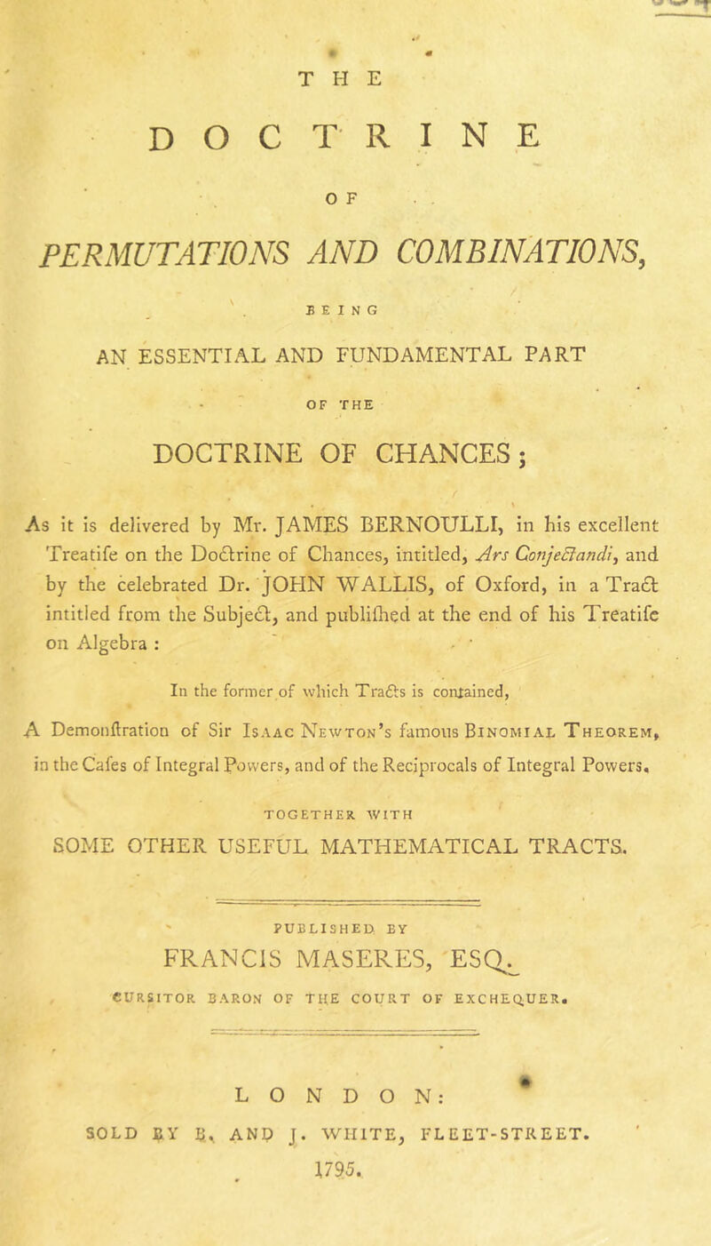 DOC TRINE OF PERMUTATIONS AND COMBINATIONS, / ' . BEING AN ESSENTIAL AND FUNDAMENTAL PART OF THE DOCTRINE OF CHANCES; \ As it is delivered by Mr. JAMES BERNOULLI, in his excellent Treatife on the Dodlrine of Chances, intitled, Ars ConjeBandi, and by the Celebrated Dr. JOHN WALLIS, of Oxford, in a Traa intitled from the Subje£l, and publifhed at the end of his Treatife on Algebra : In the former of which Trafts is contained, A Demonflration of Sir Isaac Newton’s famous Binomiaj. Theorem, ia the Cafes of Integral Powers, and of the Reciprocals of Integral Powers, TOGETHER AVITH SOME OTHER USEFUL MATHEMATICAL TRACTS. ' PUELISHEO BY FRANCIS MASERES, 'ESQ^.^ eURSITOR BARON OF TI{E COURT OF EXCHEQUER. LONDON: SOLD fiy u,, ANO J. WHITE, FLEET-STREET. 1795.