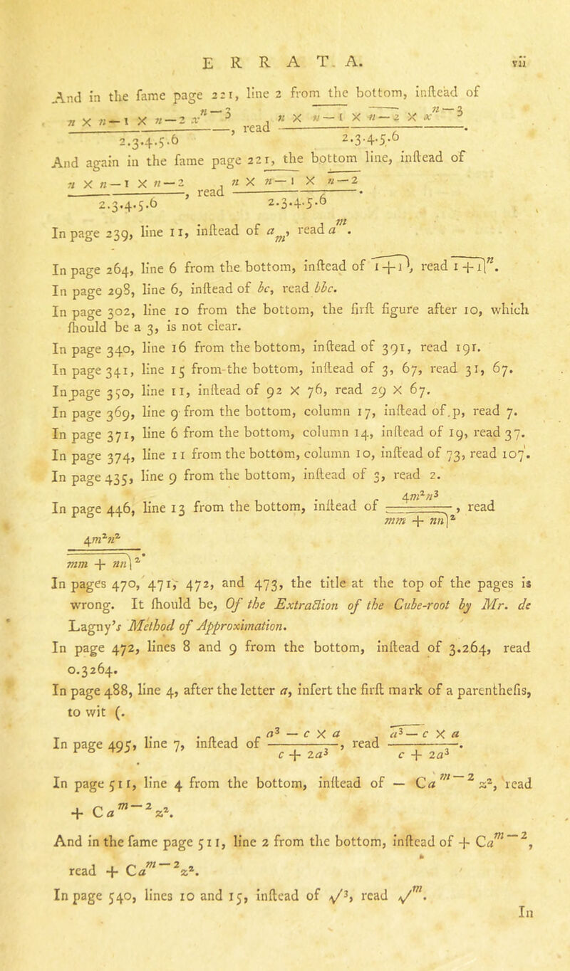 E R R A T. A. vu And in the fame page 2:1, line 2 fvom the bottom, inile'ad of « — 3 re n X «-1 X n-2 x' ^ « X «-1 X m-2 X a' 2.3.4.5.6 ' 2.3.4.5.6 And again in the fame page 221, the bottom line, inftead of r;X« —1X« —2 n X n- read - I X «— 2 2.3.4.5.6 ' 2-3*+'5-^ In page 239, line li, inftead of read <2 . In page 264, line 6 from the bottom, inftead of T+Tl, read7+1]”. In page 29S, line 6, inftead of ic, read l>l>c. In page 302, line 10 from the bottom, the firft figure after 10, which fhould be a 3, is not clear. In page 340, line 16 from the bottom, inftead of 391, read 191. In page 341, line 15 from-the bottom, inftead of 3, 67, read 31, 67. Inpage 350, line il, inftead of 92 X 76, read 29 X 67. In page 369, line 9'from the bottom, column 17, inftead of.p, read 7. In page 371, line 6 from the bottom, column 14, inftead of 19, read 37. In page 374, line ii from the bottom, column 10, inftead of 73, read 107'. In page 435, line 9 from the bottom, inftead of 3, read 2. In page 446, line 13 from the bottom, inftead of ■■■-, read mm + ««)’ mm + In pages 470,'471,' 472, and 473, the title at the top of the pages is wrong. It ftiould be. Of the ExtraBion of the Cube-root by Mr. de Lagny’j Method of Approximation. In page 472, lines 8 and 9 from the bottom, inftead of 3.264, read 0.3264. In page 488, line 4, after the letter ^r, infert the firft mark of a parenthefis, to wit (. exa . c X a Xn pHffC 4>Q ?9 line inllcnd or ^ rccid In page 511, line 4 from the bottom, inftead of — Ca ^ a®, read And in the fame page 511, line 2 from the bottom, inftead of + Ca^~^, read + Cd m — 2 In page 540, lines 10 and 15, Inftead of /y/^, read >/ m