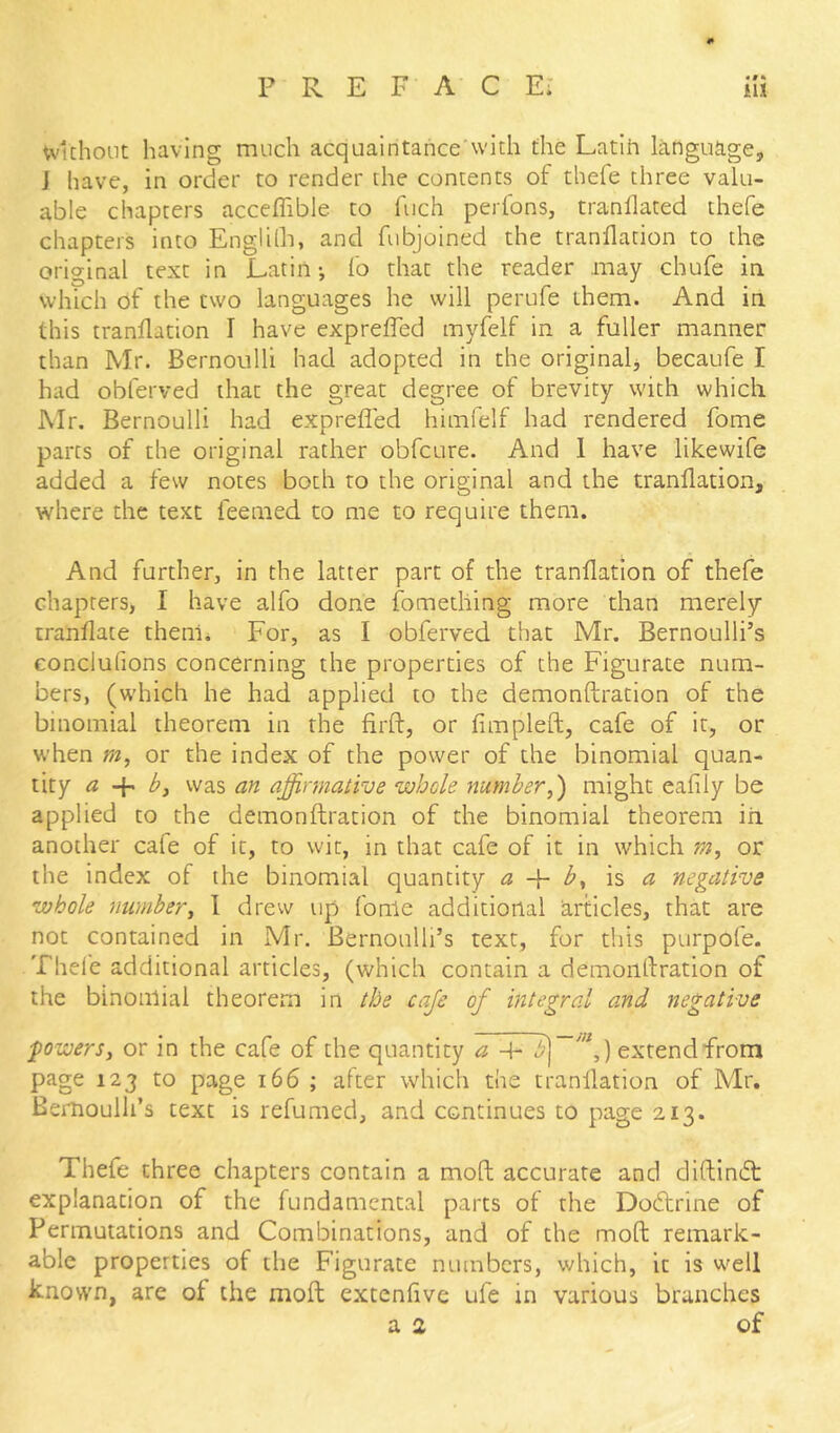 «#« wuhoiit having much acquaintance'with the Latih language, J have, in order to render the contents of thefe three valu- able chapters acceflible to fiich perfons, tranllated thefe chapters into Englilh, and fubjoined the tranllation to the original text in Latin-, lb that the reader may chufe in which of the two languages he will perufe them. And in this tranflation I have expreffed myfelf in a fuller manner than Mr. Bernoulli had adopted in the originalj becaufe I had obferved that the great degree of brevity with which l\Ir. Bernoulli had expreffed himielf had rendered fome parts of the original rather obfeure. And 1 have likewife added a few notes both to the original and the tranflation, where the text feemed to me to require them. And further, in the latter part of the tranflation of thefe chapters, I have alfo done fometliing more than merely tranflate them. For, as I obferved that Mr. Bernoulli’s eonclufions concerning the properties of the Figurate num- bers, (which he had applied to the demonftration of the binomial theorem in the firft, or fimpleft, cafe of it, or when »2, or the index of the power of the binomial quan- tity a bf was an affirmative whole number^') might eafily be applied to the demonftration of the binomial theorem in another cafe of it, to wit, in that cafe of it in which m, or the index of the binomial quantity a b., ha negative whole number^ 1 drew up fonle additional articles, that are not contained in Mr. Bernoulli’s text, for this purpofe. Thele additional articles, (which contain a demontfration of the binomial theorem in the cafe of integral and negative powers, or in the cafe of the quantity a -h extend from page 123 to page 166 ; after which the tranflation of Mr. Bernoulli’s text is refumed, and continues to page 213. Thefe three chapters contain a moft accurate and diftineft explanation of the fundamental parts of the Dodtrine of Permutations and Combinations, and of the moft remark- able properties of the Figurate numbers, which, it is well known, are of the moft extenfive ufe in various branches a 2 of