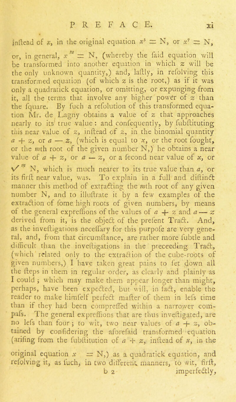 inftead of x, in the original equation =: N, or — N, or, in general, .v r= N, (whereby the faid equation will be transformed into another equation in which z will be the only unknown quantity,) and, laftly, in refolving this transformed equation (of which z is the root,) as if it was only a quadratick equation, or omitting, or expunging from it, all the terms that involve any higher'power of z than the fquare. By fuch a refolution of this transformed equa- tion Mr. de Lagny obtains a value of z that approaches nearly to its* true value : and confequently, by fubflituting this near value of z, inftead of z, in the binomial quantity a z, or a — z, (which is equal to x, or the root fought, or the «/th root of the given number N,) he obtains a near value of ^ q- z, or ^ — z, or a fecond near value of x, or N, which is much nearer to its true value than a, or its firft near value, was. To explain in a full and diftindt manner this method of extrafting the mi\\ root of any given number N, and to illuftrate it by a few examples of the extraeflion of fome high roots of given numbers, by means of the general expreffions of the values of a ^ z and a— z derived from it, is the objebt of the prefent Tradl. And, as the inveftigations neceffary for this purpofe are very gene- ral, and, from that circumllance, are rather more fubtle and difficult than the inveftigations in the preceeding Tract, (which related only to the extraction of the cube-roots of given numbers,) I have taken great pains to fet down all the fteps in them in regular order, as clearly and plainly as I could ; which may make them appear longer than might, perhaps, have been expedted, but will, in fact, enable the reader to make himlelf perfedt mafter of them in lefs time than if they had been compreffed within a narrower com- pafs. The general expreffions that are thus inveftigated, are no lefs than four ; to wit, two near values of a -i- z, ob- tained by confidering the aforefaid transformed equation (arifing from the fubftitution of a + z, inftead of x, in the original equation x — N,) as a quadratick equation, and refolving it, as luch, in two dilTerenc. manners, to wit, firft, b 2 imperfedtly.