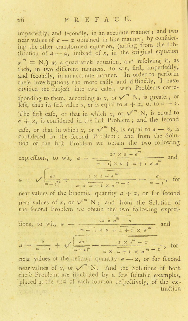 imperfeftly, and fecondly, in an accurate manner; and two near values o^ a — z obtained in like manner, by confider- ing the ocher transformed equation, (arifing from the fub- ditution of a — z, inftead of x, in the original equation ~ N,) as a quadratick equation, and refolving it, as fuch, in two different manners, to wit, firft, imperfetflly, and fecondly, in an accurate manner. In order to peiform thefe inveftigations the more eafily and diftincUy, I have divided the fubjedt into two cafes, with Problems corre- fponding to them, according as x^ or \/” N, is greater, or lefs, than its firft value or is equal lo a + z, or to « z. The firft cafe, or that in which v, or N, is equal to a q- Zj is confidered in the firft Problem j and the fecond cafe, or that in which a', or N, is equal to — z, is confidered in the fecond Problem ; and from the Solu- tion of the firft Pioblem we obtain the two following expreffions, to wit, a + X N — a m m — l] X N + w + I X a + v/ aa in + 2 X N — ^ m m in — I and for m X »i — 1 X a near values of the binomial quantity ^ q- z, or for fecond near values of w, or N ; and from the Solution of the fecond Problem we obtain the two following expref- fions, to wit, a 2 a y, a — K and m X N + 4- il X a m a — m — I 4- m 2 X a — N- —, for ' m ^ 2 m X m — I X a near values of the refidual quantity a — z, or for fecond near values of v, or N. And the Solutions of both thel'e Problems arc iiiuftraced by a few fuitable examples, placed at the end of each fulution lefpefUvely, of the ex- tradUon