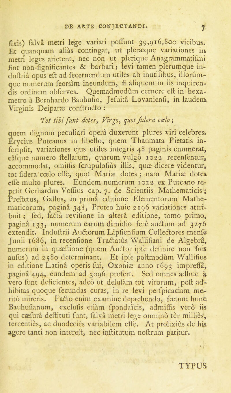 fixis) Talva metri lege variari poflunt 39,916,800 vicibus. Et quanqiiam alias contingat, ut pleraque variationes in metri leges arietent, nec non ut plerique Anagrammatifmi fint non-fignificantes & barbari; levi tamen plerumque in- duftria opus eft ad fecernendum utiles ab inutilibus, iliorum- que numerum feorsim ineundum, fi aliquem in iis inquiren- dis ordinem obferves. Quemadmodum cernere eft in hexa- metro a Bernhardo Bauhufio, Jefuita Lovanienfi, in laudem Virginis Deiparas conftrudto ; Tot tihi funt dotes. Virgo, quot fidera calo; quem dignum peculiari opera duxerunt plures viri celebres» Erycius Puteanus in libello, quem Thaumata Pietatis in- fcripfit, variationes ejus utiles integris 48 paginis enumerat, eafque numero ftellarum, quarum vulgo 1022 recenfentur, accommodat, omiffis fcrupulofiiis illis, qu£e dicere videntur, tot fidera'coelo efle, quot Marias dotes; nam Mari^ dotes cfle multo plures. Eundem numerum 1022 ex Puteano re- petit Gerhardus Voffius cap. 7. de Scientiis Mathematicis; Preftetus, Gallus, in prima editione Elementorum Mathe- maticorum, pagina 34B, Proteo huic 2196 variationes attri- buit; fed, fafta revifione in altera editione, tomo primo, pagina 133, numerum earum dimidio fere auftum ad 3276 extendit. Induftrii Audorum Lipfienfium Colledores menfe Junii 1686, in recenfione Tradatus Wallifiani de AlgebrS, numerum in quseftione (quem Audor ipfe definire non fuit aufus) ad 2580 determinant. Et ipfe poftmodum Wallifius in editione Latina operis fui, Oxoni;e anno 1693 inipj'efta, pagina 494, eundem ad 3096 profert. Sed omnes adhuc a vero funt deficientes, adeo ut delufam tot virorum, poft ad- hibitas quoque fecundas curas, in re levi perfplcaciam me- rito mireris. Fado enim examine deprehendo, foetum hunc Bauhufianum, exclufis etiam fpondaicis, admifiis vero iis qui cacfura deftituti funt, falva metri lege omnino ter millies', tercenties, ac duodecies variabilem effe. At prolixius de his agere tanti non intereft, nec inftitutum noftrum patitur. TYPUS