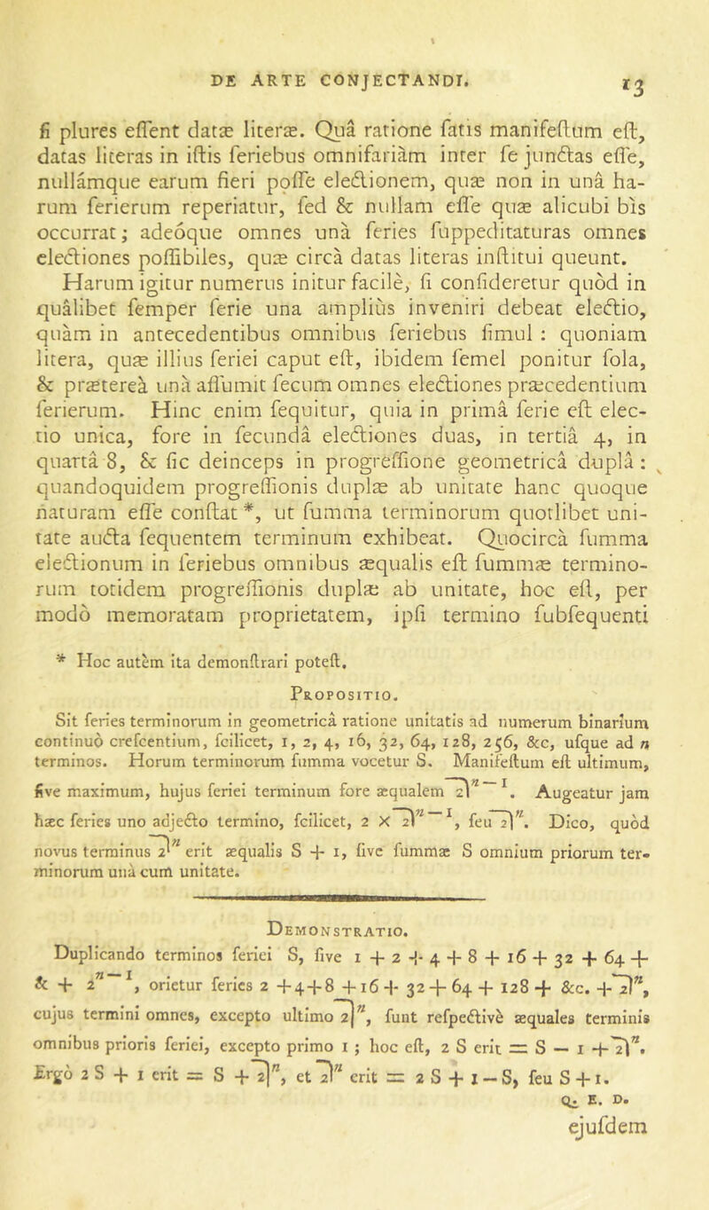^3 fi plures eflent dat^ liters. Qiia ratione fatis manifefltim eft, datas literas in iftis feriebus omnifariam inter fe jiinftas efle, nullamque earum fieri pqffe eledionem, qus non in una ha- rum ferierum reperiatur, fed & nullam efle qus alicubi bis occurrat; adeoqiie omnes una feries fuppeditaturas omnes clediones poflibiles, qus circa datas literas inftitui queunt. Harum igitur numerus initur facile, fi confideretur quod in qualibet femper ferie una amplius inveniri debeat eleftio, quam in antecedentibus omnibus feriebus fimul ; quoniam 1 itera, qus illius feriei caput eft, ibidem femel ponitur fola, & prstere^ unii aflumit fecum omnes ele6liones prscedentium ferierum. Hinc enim fequitur, quia in prima ferie cfl elec- tio unica, fore in fecunda electiones duas, in tertia 4, in quarta 8, & fic deinceps in progreflione geometrica dnplH quandoquidem progreffionis duplae ab unitate hanc quoque naturam efle conflat *, ut fumma terminorum quotlibet uni- tate auCla fequentem terminum exhibeat. Quocirca fumma eieClionum in feriebus omnibus squalis eft fumms termino- rum totidem progreffionis dupls ab unitate, hoc efl, per modo memoratam proprietatem, ipfi termino fubfequenti * Hoc autem ita demonflrari poteft. Propositio. Sit feries terminorum in geometrica ratione unitatis ad numerum binarium continuo crefcentium, fcilicet, i, 2, 4, 16, 32, 64, 128, 256, &c, ufque ad n terminos. Horum terminorum fumma vocetur S. Manifeftum eft ultimum, five maximum, hujus feriei terminum fore acqualem'Tl^''Augeatur jam hsec feries uno adjefto termino, fcilicet, 2 feiTTl^^ Dico, quod —'\n novus terminus 2' erit aequalis S + i, five fummae S omnium priorum ter- minorum una cum unitate. Demonstratio. Duplicando terminos feriei S, five i + 2-{-4 + 8 + 16 + 32 + 64 + & + 2” orietur feries 2 +4 + 8 +16+ 32 + 64+ 128+ &c. +^”, cujus termini omnes, excepto ultimo^)^, fuiit refpedliv^ aequales terminis omnibus prioris feriei, excepto primo i ; hoc eft, 2 S erit =: S — i +'2!*. £rgo 2 S + I erit = S +11”, etl)” erit = 2 S + l - S, feu S +1. Qi E. D. ejufdem