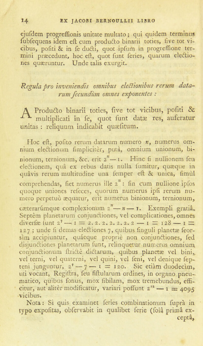 ejufdem progreffionis unitate multato; qui quidem terminus fubfequens idem eft cum produdto binarii toties, five tot vi- cibus, pofiti & in fe dudli, quot ipfum in progi efTione ter- mini prascedunt, hoc eft, quot funt feries, quarum electio- nes quseruntur. Unde talis exurgit. legula pro inveniendis omnibus eleElionibiis rerum data-- rum fecundum omnes exponentes : A ProdiiCto binarii toties, five tot vicibus, pofiti & multiplicati in fe, quot funt datse res, auferatur linitas : reliquum indicabit qucefitum. Hoc eft, pofito rerum datarum numero », numerus om- nium eleflionum fimpliciter, puta, omnium unionum, bi- nionum, ternionum, &c. erit 2”—1. Hinc fi nullionem feii eleClionem, qua ex rebus datis nulla iumitur, quteque in quavis rerum multitudine una femper eft & unica, fimul comprehendas, fiet numerus ille 2”: fin cum nullione ipfos quoque uniones refeces, quorum numerus ipfi rerum nu- mero perpetuo aequatur, erit numerus binionum, ternionum, creterarumque complexionum 2”—n—i. Exempli gratia. Septem planetarum conjunctiones, vel complicationes, omnes diverfe iunt 2’ — i = 2. 2. 2. 2. 2. 2. 2 — i ~ 128 — i rz 127 ; unde fi demas elediones 7, quibus finguli planetae feor- sim accipiuntur, quaeque proprie non conjunction es, fed disjunctiones planetarum funt, relinquetur numerus omnium conjunctionum ftriCte diCtarum, quibus planetas vel bini,, vel terni, vel quaterni, vel quini, vel feni, vel denique fep- teni junguntur, 2’ — 7 — i = 120. Sic etiam duodecim, uti vocant, Regiftra, feu fiftularum ordines, in organo pneu- matico, quibus fonus, mox fibilans, mox tremebundus, effi- ' eitur, aut aliter modificatur, variari polfunt 2* — 1 = 4095 •vicibus. Nota: Si quis examinet feries combinationum fupra in typo expolitas, obfervabit in qualibet ferie (fola prima ex- cepta,