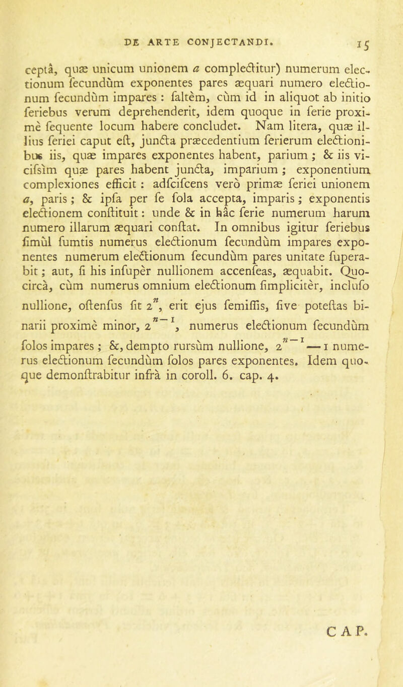 cepta, quse unicum unionem a compleditur) numerum elec- tionum fecundum exponentes pares sequari numero eledio- num fecundum impares : faltem, cum id in aliquot ab initio feriebus verum deprehenderit, idem quoque in ferie proxi- me fequente locum habere concludet. Nam litera, quse il- lius feriei caput eft, junda praecedentium ferierum eledioni- bu6 iis, quae impares exponentes habent, parium ; & iis vi- cifsim quae pares habent junda, imparium ; exponentium complexiones efficit : adfcifcens vero prim^ feriei unionem a, paris ; & ipfa per fe fola accepta, imparis; exponentis dedionem conftituit: unde & in hac ferie numerum harum numero illarum aequari conftat. In omnibus igitur feriebus fimul fumtis numerus cledionum fecundum impares expo- nentes numerum eledionum fecundum pares unitate fupera- bit; aut, fi his infuper nullionem accenfeas, aequabit. Quo- circa, cum numerus omnium eledionum fimpliciter, incliifo nullione, oftenfus fit 2”, erit ejus femiflis, five poteftas bi- narii proxime minor, numerus eledionum fecundum folos impares; &, dempto rursum nullione, 2””* — i nume- rus eledionum fecundum folos pares exponentes. Idem quo- que demonftrabitur infra in coroll. 6. cap. 4.