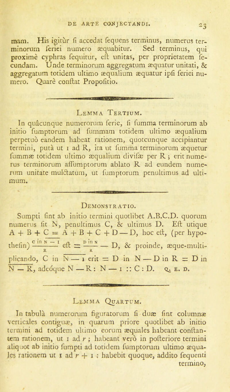 03 mam. His igirur fi accedat feqnens terminus, numerus ter- minorum feriei numero aequabitur. Sed terminus, qui proxime cyphras fequitur, efl unitas, per proprietatem fe- cundam. Unde terminorum aggregatum aequatur unitati, & aggregatum totidem ultimo aequalium iequatur ipfi feriei nu- mero. Quare conftat Propofitio. Lemma Tertium. In quacunque numerorum ferie, fi fumma terminorum ab initio fumptorum ad fummam totidem ultimo aqualium perpetuo eandem habeat rationem, quotcunque accipiantur termini, puta ut i ad R, ita ut fumma terminorum aquetur fumma totidem ultimo aqualium divifa per R; erit nume- rus terminorum alfumptorum ablato R ad eundem nume- rum unitate muldlatum, ut fumptorum penultimus ad ulti- mum. Demonstratio. Sumpti fint ab initio termini quotlibet A.B.C.D. quorum numerus fit N, penultimus C, & ultimus D. Eft utique A + B-pC = A-f-B-fC-fD — D, hoc ell, (per hypo- ihefin) ^ eft ~ — D, & proinde, aque-multi- plicando, C in N — 1 erit = D in N — D in R r: D in N — R, adeoque N — R: N — i :: C : D. e. d. Lemma Quartum. In tabula numeromm figuratorum li dua fint columna verticales contigua, in quarum priore quotlibet ab initio termini ad totidem ultimo eorum aquales habeant conflan- tem rationem, ut i ad r; habeant vero in pofteriore termini aliquot ab initio fumpti ad totidem fumptorum ultimo aqua- les rationem ut i ad r + i ; habebit quoque, addito fequenti termino,
