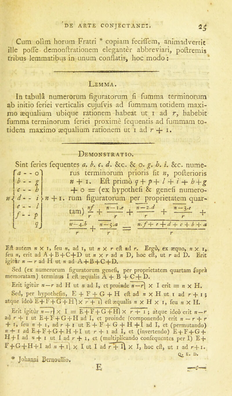 Cum oliin horum Fratri * copiam fecifTem, animadvertit ille pofle dcmonftrationem eleganter abbreviari, poftremis tribus lemmatibus in unum conflatis, hoc modo: Lemma. In tabula numerorum figuratorum fi fumma terminorum ab initio feriei verticalis cujufvis ad fummam totidem maxi- mo aequalium ubique rationem habeat ut i ad r, habebit fumma terminorum feriei proxime fequentis ad fummam to- tidem maximo squalium rationem ut i ad r 4- i. Demonstratio. Sint feries fequentes a. b. c. d. &c. & o. g. h. i. &c. nume- - - od rus terminorum prioris fit n, pofterioris \b - ~ g n + I. Eft primo q + p+ l + i h -f ^ \c.. b +0 = (ex hypothefi & genefi numero- jt^d - - /[>«-1-1. rum figuratorum per proprietatem quar- <?. . / — f-p tam) — + n—i.e n^2.d —:—l + n~i,e + It- -4.3 + __ e d c b a r Eft aiitem « X i, feu «, ad i, ut » x r eft ad r. Ergo, cx asquo, « x i, feu «, erit ad A-f B + C-|-D ut a x r ad « D, hoc eft, ut r ad D. Erit igitur a — r ad H ut « ad Ad-B-pC-l-D. Sed (ex numerorum figuratorum genefi, per proprietatem quartam fupra memoratam) terminus I eft aqualis A -h B + C-}- D. Erit Igitur a —r ad H ut a ad I, et proinde a —r] X I erit = a X H. Sed, per hypothefin, E + F + G + H eft ad a x H ut i ad r -h l ; atque ideo E + F-j-G + FTlx r + fl eft aqualis a x H x i, feu a X H. Erit Igitur a —r) X I = E -f F + G -f Hl X r -H t ; a'tquc Ideo erit a — ad r -p I ut E + F + G + H ad I, et proinde (componendo) erit a — r -f -f I, feu a-fi,adr + i utE-fF-J-G-l-H-l-Iadl, et (permutando) a -f- I ad E-j-F + G-j- H -pi ut r H- 1 ad I, et (invertendo) E + F-J-G-f- H + I ad a-p I ut I ad r-p I, et (multiplicando confequcntea peri) E-p r-pG-pH-pI ad a -p i\ >< I ut I ad r '-pll\ X I, hoc eft, ut I ad r-Pi. 0^ E, D. * Johanni Benioullio, E 'C'