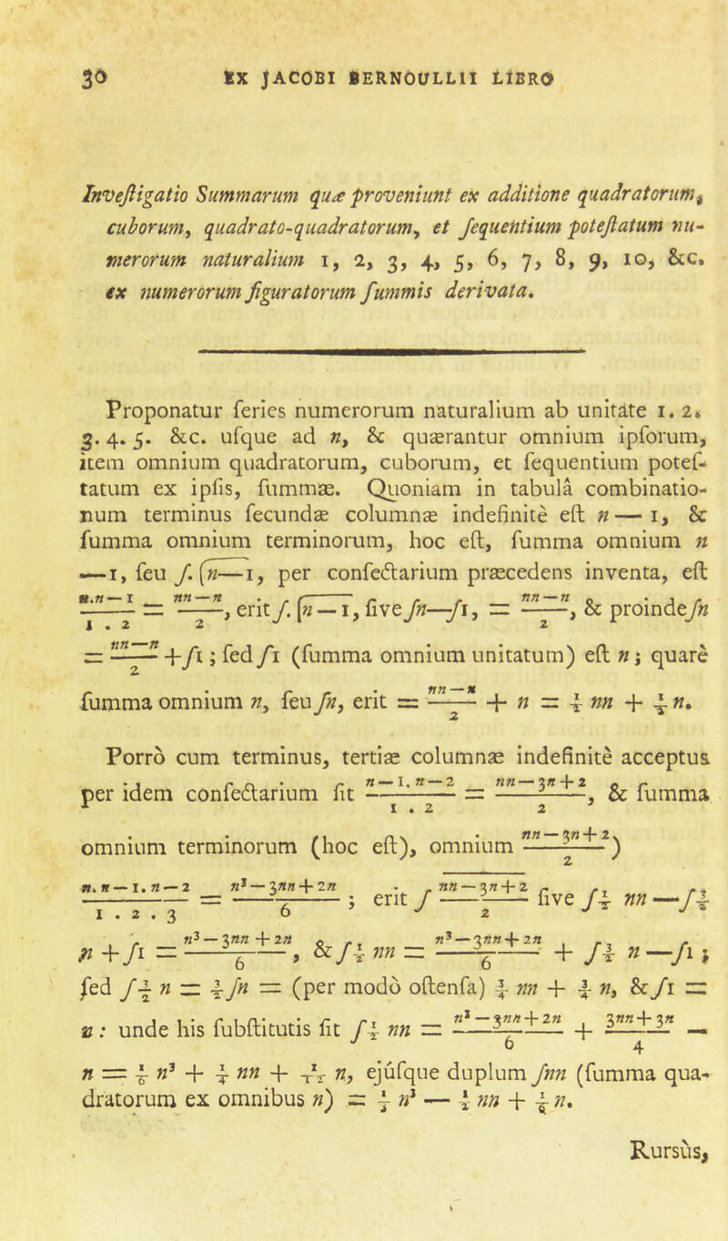 Invejligatio Summarum qua proveniunt ex additione quadratorum^ cuborum, quadrato-quadratorum, et Jequentium potejlatum mi~ merorum naturalium i, i, 3, 4, 5, 6, 7, 8, 9, lo^ &c. ex numerorum figuratorum fummis derivata. Proponatur feries numerorum naturalium ab unitite i. 2» 3.4.5. &c. ufque ad », & quserantur omnium ipforum, item omnium quadratorum, cuborum, et fequentium potef- tatum ex ipfis, fummas. Qiioniam in tabula combinatio- num terminus fecundse columnse indefinite eft «—i, & fumma omnium terminorum, hoc eft, fumma omnium n —I, feu /. («-—I, per confedarium prsecedens inventa, eft rz , erit/. («—-i, five Jn—Ji, ~ , & proinde/» 1*22 2 J /1 (fumma omnium unitatum) eft n j quare fumma omnium », feu fn, erit = —- + » = 4 «« + n. Porro cum terminus, tertise columnae indefinite acceptus per idem confedarium fit « — I.K —2 n«—3« + 2 , & fumma omnium terminorum (hoc eft), omnium —— —2 K* —3«n + 2« . .»« —3« + 2 - - = —^.3 ; erit J —five /4 m-fi ^ +/r = + fi „ , /ed J\ n zz. ^ Jn ■=. (per modo oftenfa) f nn + f », &/i » : unde his fubftitutis fit /4- ^ «*—3H« + 2« 3»«+3« h — n — \ n^ ^ nn n, ejufque duplum Jnn (fumma qua- dratorum ex omnibus n) =z ^ — 4- n» + 4 ». Rursus,