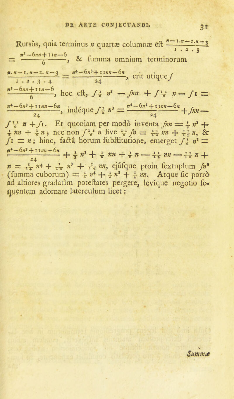 Rursus, quia terminus n quartae columnae eft —y M^—6nn+litt—6 or • ' • : ^ , & lumma omnium terminorum «.« —I.« —2. «—3 —6«3-|-1 in«—6« I . a . 3 . 4 24 hoc eft, Jk , erit utique/ Jnn +/V » = 6«J +11««—6» 24 indeque — 6«*ixnn—-6a 24 +>« / V » +/i. Et quoniam per modo inventa Jnn = ^ 4- «« + » j nec non /V « five y /» = 44 + 44- »j fi ~ ti', hinc, fada horum fubftitutione, emerget — +1 i«n~6« _ + 4 4- 4 nn -)r \n — 44 — 44 «4* D =: «4 + ^ m, ejufque proin fextuplum /«* (fumma cuborum) = 4- »4 ^ «3 ^ Atque fic porro ad altiores gradatim poteftates pergere, levique negotio fe- j^uentem adornare laterculum licet; Summit II