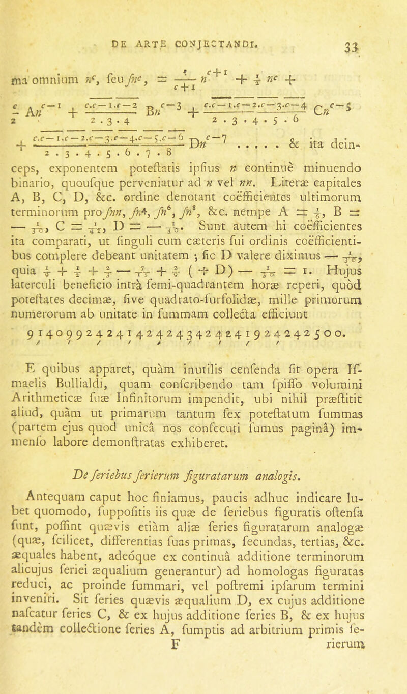 I ma omnium — C + l n £■+ I 1 A/' + B« 2 • 2.3.4 f-3 f.C-l.C-2.C-3.f-4 2 . 3 . 4 . 5 . 6 2. 3. 4. 5. 6. 7. 8 ceps, exponentem poteflaris ipfius n continue minuendo binario, quoufque perveniatur ad n vel nn. Lirerse capitales A, B, C, D, &c. ordine denotant coefficientes ultimorum terminorum ^voJnn^frA^Jn^jJn^, &c. nempe A zr B — — A;> C — D iz: — Sunt autem hi coefficientes ita comparati, ut finguli cum eseteris fui ordinis coefficienti- bus complere debeant unitatem •, lie D valere diximus — -j-V, quia 4. + 4 + -1 — xT -f I- ( d- D) — -3-V =1. Hujus laterculi beneficio intrk femi-quadrantem horte reperi, quod poteftates decimte, five quadrato-furfolidte, mille primorum numerorum ab unitate in fummam colleda efficiunt 91409924241424243424^41924242500, / t / f / V / / /' E quibus apparet, quam inutilis cenfenda fit opera If- maelis Bullialdi, quam conferibendo tam fpifTo volumini Arithmeticte fute Infinitorum impendit, ubi nihil pr^ftitit aliud, quam ut primarum tantum fex poteftatum fummas (partem ejus quod unica nos confecuti fumus pagina) im- menfo labore demonftratas exhiberet. De feriebus Jerierum figuratarum analogis. Antequam caput hoc finiamus, paucis adhuc indicare lu- bet quomodo, luppofitis iis qute de feriebus figuratis oflenfa funt, poffint qutevis etiam ali^ feries figuratarum analogte (qus, fcilicet, differentias fuas primas, fecundas, tertias, &c. aquales habent, adeoque cx continua additione terminorum alicujus feriei tequalium generantur) ad homologas figuratas reduci,^ ac proinde fummari, vel poftremi ipfarum termini inveniri. Sit feries qutevis aequalium D, ex cujus additione nafeatur feries C, & ex hujus additione feries B, & ex hujus tandem coliedione feries A, fumptis ad arbitrium primis ie- F rieruiu