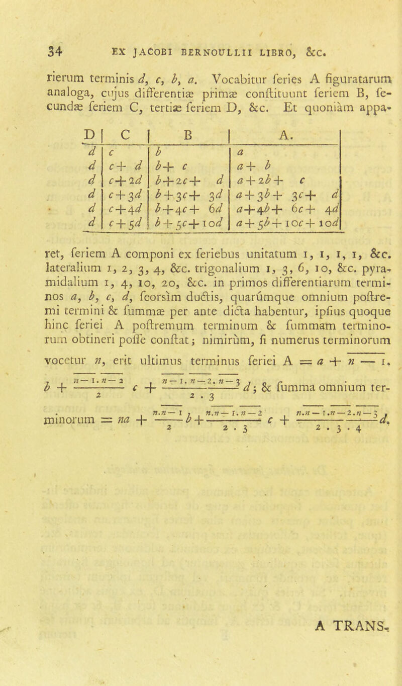 rierum terminis d, by a. Vocabitur feries A figuratarum analoga, cujus differentis prims conftituunt feriem B, fe- cunds feriem C, tertis feriem D, &c. Et quoniam appa* p c B A. d c b a d f 4 d b-\- c 77 4- b d c-\-2d b+2C+ d a-\-'ib-\- c d c-^^d ^ + 3^+ 3<^+ d d c 4“ 4<^ ^4-4^4- (id 7z44^+ 4^ d c + 5^/ b + ^c^xod ^b-f- loc -\- lod ret, feriem A componi ex feriebus unitatum i, i, i, i, &c. lateralium i, 2, 3, 4, &c. trigonalium i, 3, 6, 10, &c. pyra-r midalium i, 4, 10, 20, &c. in primos differentiarum termi- nos <3, by Cy dy feorsim duftis, quarumque omnium poftre- mi termini & fumms per ante dicffa habentur, ipfius quoque hinc feriei A poftremum terminum & fummam termino- rum obtineri polle conflat; nimirum, fi numerus terminorum vocetur 77, erit ultimus terminus feriei A = + n — i. b H c -f W — I. « — 2. « — 3 ^ • 3 d 'y & fumma omnium ter- . , n.n—I j . n.n—l.n — z . n,n—\.n — z.n —; , minorum = + b-\ c + —:— ^—-d. 2 • 3 2.3.4 A TRANS,