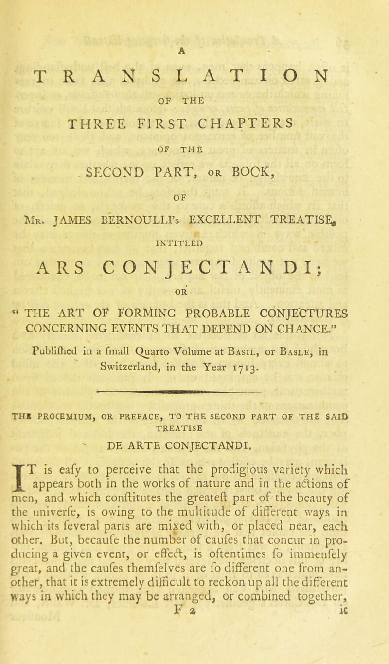 A TRANSLATION OF THE THREE FIRST CHAPTERS OF THE . SECOND PART, or BOCK, OF 1\Ir. JAMES BERNOULLI’S EXCELLENT TREATISE; INTITLED ARS CONJECTANDI; OR THE ART OF FORMING PROBABLE CONJECTURES CONCERNING EVENTS THAT DEPEND ON CHANCE.” Publifhed in a Email Quarto Volume at Basil, or Basle, in Switzerland, in the Year 1713. THK PROCEMIUM, OR PREFACE, TO THE SECOND PART OF THE SAID TREATISE DE ARTE CONJECTANDI. IT is eafy to perceive that the prodigious variety which appears both in the works of nature and in the adions of men, and which conftitutes the greateft part of the beauty of the univeiTe, is owing to the multitude of different ways in which its feveral pans are mixed with, or placed near, each other. But, bccaufe the number of caufes that concur in pro- ducing a given event, or effed, is oftentimes fo immenfely great, and the caufes themfelves are fo different one from an- other, that it is extremely difficult to reckon up all the different ways in which they may be arranged, or combined together. Fa ic