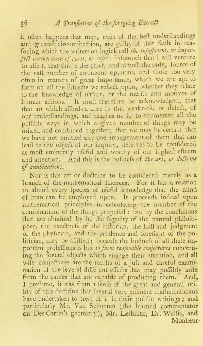 it often happens that men, even of the beft underftandings and greateft circumfpeftion, are guilty of that fault in rea- foning which the writers on logick call the injujjicient^ or imfer- fe5l enumeration of farts, or cafes: inlomuch that I will venture to affert, that this is the chief, and almoft the only, fource of the vaft number of erroneous opinions, and thole too very often in matters of great importance, which we are apt to form on all the fubjedls we refleil upon, whether they relate to the knowledge of nature, or the merits and motives of human ailions. It muff therefore be acknowledged, that that art which affords a cure to this weaknels, or defedf, of our underflandings, and teaches us fo to enumerate all die poffible ways in which a given number of things may be mixed and combined together, that we may be certain that we have not omitted any one arrangement of them that can lead to the objedl of our inquiry, deferves to be confidered as moll eminently ufeful and worthy of our highefl elleem and attention. And this is the bufinefs of the art, or doBrine of combinations. Nor is this art or dodlrine to be confidered merely as a branch of the mathematical fciences. For it has a relation to almofl every fpecies of ufeful knowledge that the mind of man can be employed upon. It proceeds indeed upon mathematical principles in calculating the number of the combinations ot the things propofed : but by the conclufions that are obtained by it, the fagacity of the natural philofo- pher, the exadlnefs of the hiftorian, the fkill and judgment of the phyfician, and the prudence and forefight of the po- litician, may be afiifled ; becaufe the bufinefs of all thefe im- portant profeffions is but to form reafonable conjeBures concern- ing the feveral objects which engage their attention, and all wife conjedlures are the refults of a juft and careful exami- nation of the feveral different effeds that may poffibly arife from the caufes that are capable of producing them. And, I prefume, it vvas from a fenfe of the great and general uti- lity of this dodlrine that feveral very eminent mathematicians have undertaken to treat of it in their public writings; and particularly Mr. Van Schooten (the learned commentator on Des Cartes’s geometry), Mr. Leibnitz, Dr. Wallis, and Monfieur-
