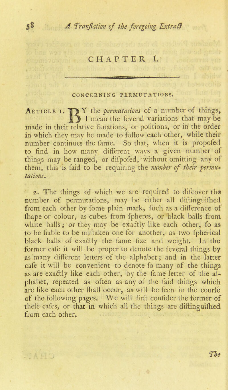 CHAPTER I. ' CONCERNING PERMUTATIONS. Article i. permutations of a number of things, I mean the feveral variations that may be made in their relative fituations, or pofitions, or in the order in which they may be made to follow each other, while their number continues the fame. So that, when it is propofed to find in how many different ways a given number of things may be ranged, or difpofed, without omitting any of them, this is faid to be requiring the number of their permu- tations. 2. The things of which we are required to difcover tha number of permutations, may be either all diftinguifhed from each other by fome plain mark, fuch as a difference of fhape or colour, as cubes from fpheres, or black balls from white balls; or they may be exa£Uy like each other, fo as to be liable to be miftaken one for another, as two fpherical black balls of exactly the fame fize and weight. In the former cafe it will be proper to denote the feveral things by as many different letters of'the alphabet; and in the latter cafe it will be convenient to denote fo many of the things as are exactly like each other, by the fame letter of the al- phabet, repeated as often as any of the faid things which are like each other fliall occur, as will be feen in the courfe of the following pages. We will firfl confider the former of thefe cafes, or that in which all the things are diftinguifhed from each other. The