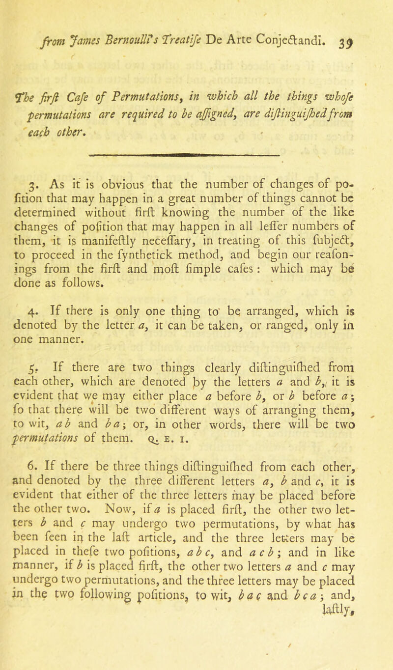 The firfi Cafe of Permutations, in which all the things whofe ■permutations are required to he ajfigned, are diJHnguiJhedfrom 'each other. 3. As it is obvious that the number of changes of po- rtion that may happen in a great number of things cannot be determined without firft knowing the number of the like changes of portion that may happen in all lelfer numbers of them, it is manifeftly neceffary, in treating of this fubjeft, to proceed in the fynthetick method, and begin our reafon- ings from the firft and mofl; fimple cafes : which may be done as follows. 4. If there is only one thing to' be arranged, which is denoted by the letter a, it can be taken, or ranged, only in one manner. 5. If there are two things clearly diftinguiflied from each other, which are denoted ]by the letters a and h,i it is evident that we may either place a before b, or b before a; fo that there will be two different ways of arranging them, to wit, ab and ba-y or, in other words, there will be two permutations of them, cti e. i. 6. If there be three things diftinguiflied from each other, and denoted by the three different letters a, b and r, it is evident that either of the three letters may be placed before the other two. Now, if^ is placed firft, the other two let- ters b and c may undergo two permutations, by what has been feen in the laft article, and the three letters may be placed in thefe two pofitions, ah c, and a c b i and in like manner, if b is placed firft, the other two letters a and c may undergo two permutations, and the three letters may be placed in the two following pofitions, to wit, bac and bca •, and.