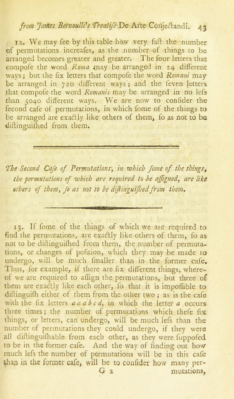 12. We may fee by this table how very faft the number of permutations increafes, as the number of things to be arranged becomes greater and greater* The four letters that compofe the word Roma jnay bo arranged in 24 different: ways; but the fix letters that compofe the word Romani may be arranged in 720 different ways ; and the feven jetters that compofe the word Romanis may be arranged in no lefs than 5040 different wa5'^s. We are now to confider the fecond cafe of permutations, in which fome of the things to be arranged are exadUy like others of them, fo as not to be diftinguilhed from them. ^he Second Cdje of Permutations, in which fome of the things^ the permutations of which are required to -he ajfigned, are liki others of them, fo as not to be diftinguifoed from them. 13. If fome of the things of which we are required to find the permutations, are exactly like others of them, fo as not to be diftinguifhed from them, the number of permuta- tions, or changes of pofition, which they may be made to undergo, will be much fmaller than in the former cafe. Thus, for example, if there are fix different things, where- of we arc required to affign the permutations, but three of them are exactly like each other, fo that it is impoffible to diftinguifh either of them from the other two ; as is the cafe with the fix letters aa ah cd^ in which the letter a occurs three times; the number of permutations which thefe fix things, or letters, can undergo, will be much lefs than the number of permutations they could undergo, if they were all diftinguifliable from each other, as they were fuppofed to be in the former cafe. And the way of finding out how much lefs the number of permutations will be in this cafe in the former cafe, will be to confider how many per- G 2 mutations^