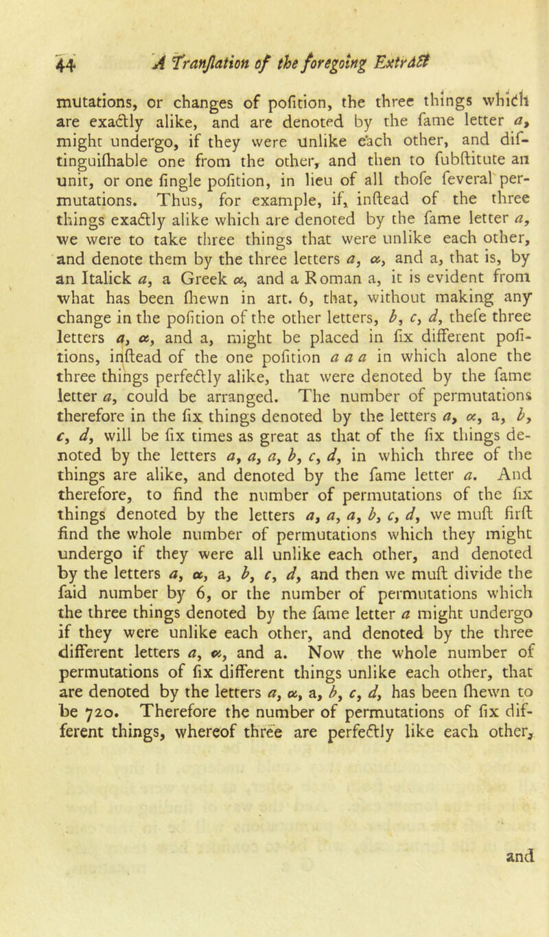 mutations, or changes of pofition, the three things whidh are exactly alike, and are denoted by the fame letter a, might undergo, if they were Unlike e'ach other, and dif- tinguilhable one from the other, and then to fubftitute an unit, or one fingle pofition, in lieu of all thofe feveral'per- mutations. Thus, for example, if, inftead of the three things exadlly alike which are denoted by the fame letter a, we were to take three things that were unlike each other, and denote them by the three letters a, a, and a, that is, by an Italick a, a Greek os, and a Roman a, it is evident from what has been fliewn in art. 6, that, without making any change in the pofition of the other letters, b, c, d, thefe three letters a, «, and a, might be placed in fix different pofi- tions, inftead of the one pofition a a a in which alone the three things perfedly alike, that were denoted by the fame letter a, could be arranged. The number of permutations therefore in the fix things denoted by the letters oc, a, b, Cf dj will be fix times as great as that of the fix things de- noted by the letters <3, b, r, d, in which three of the things are alike, and denoted by the fame letter a. And therefore, to find the number of permutations of the fix things denoted by the letters a, a, b, Cy dy we muft firft find the whole number of permutations which they might undergo if they were all unlike each other, and denoted by the letters 4, a, a, by r, dy and then we muft divide the faid number by 6, or the number of permutations which the three things denoted by the fame letter a might undergo if they were unlike each other, and denoted by the three different letters <7, and a. Now the whole number of permutations of fix different things unlike each other, that are denoted by the letters <3, as, a, b, c, dy has been fliewn to be 720. Therefore the number of permutations of fix dif- ferent things, whereof three are perfectly like each other. and