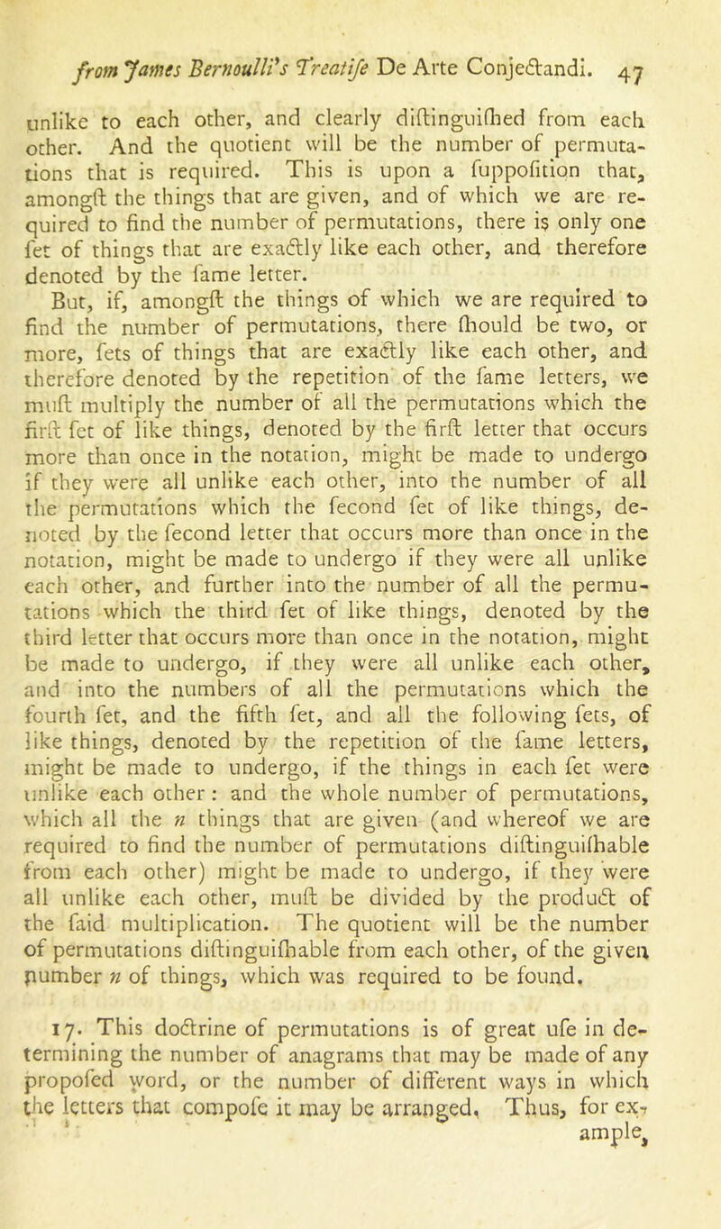 unlike to each other, and clearly dlftinguiQied from each other. And the quotient will be the number of permuta- tions that is required. This is upon a fuppofition that, amongft the things that are given, and of which we are re- quired to find the number of permutations, there i$ only one fet of things that are exadlly like each other, and therefore denoted by the fame letter. But, if, amongft the things of which we are required to find the number of permutations, there fhould be two, or more, fets of things that are exactly like each other, and therefore denoted by the repetition of the fame letters, we muft multiply the number of all the permutations which the firft fet of like things, denoted by the firft letter that occurs more than once in the notation, might be made to undergo if they were ail unlike each other, into the number of all the permutations which the fecond fet of like things, de- noted by the fecond letter that occurs more than once in the notation, might be made to undergo if they were all unlike each other, and further into the number of all the permu- tations which the third fet of like things, denoted by the third letter that occurs more than once in the notation, might be made to undergo, if they were all unlike each other, and into the numbers of all the permutations which the fourth fet, and the fifth fet, and all the following fets, of like things, denoted by the repetition of the fame letters, might be made to undergo, if the things in each fet were unlike each other: and the whole number of permutations, which all the n things that are given (and whereof we are required to find the number of permutations diftinguilhable from each other) might be made to undergo, if they were all unlike each other, muft be divided by the produeft of the faid multiplication. The quotient will be the number of permutations diftinguifnable from each other, of the given pumber n of things, which was required to be found, 17. This doclrine of permutations is of great ufe in de- termining the number of anagrams that may be made of any propofed word, or the number of different ways in which the letters that compofe it may be arranged, Thus, for ex-r ample^