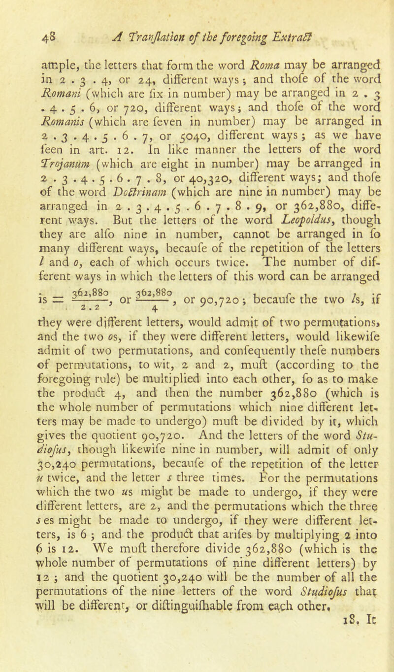 ample, the letters that form the word Roma may be arranged in 2 . 3 . 4, or 24, different ways *, and thofe of the word Romani (which are fix in number) may be arranged in 2 . 3 .4.3.6, or 720, different ways; and thofe of the word Romanis (which are feven in number) may be arranged in 2 . 3 . 4.5 . 6 . 7, or 5040, different ways ; as we have I'een in art. 12. In like manner the letters of the word Trojanum (which are eight in number) may be arranged in 2 . 3 . 4.5 . 6 . 7 . 8, or 40,320, different ways; and thofe of the word Dc£lrinam (which are nine in number) may be arranged in 2 . 3.4.5 . 6 . 7 . 8 . 9, or 362,880, diffe- rent ways. But the letters of the word Leopoldus, though they are alfo nine in number, cannot be arranged in fo many different ways, becaufe of the repetition of the letters / and 0, each of which occurs twice. The number of dif- ferent ways in which the letters of this word can be arranged ■a6i,88o 162,880 1 r 1 IT IS ^ or -—-— , or 90,720 ; became the two /s, if riiey were different letters, would admit of two permutations» and the two os, if they were different letters, would likewife admit of two permutations, and confequently thefe numbers of permutations, to wit, 2 and 2, muff (according to the foregoing rule) be multiplied into each other, fo as to make the produft 4, and then the number 362,880 (which is the whole number of permutations which nine different let- ters may be made to undergo) mud be divided by it, which gives the quotient 90,720. And the letters of the word Stu~ diofus, though likewife nine in number, will admit of only 30,240 permutations, becaufe of the repetition of the letter ti twice, and the letter 5 three times. For the permutations which the two «s might be made to undergo, if they were different letters, are 2, and the permutations which the three jes might be made to undergo, if they were different let- ters, is 6 ; and the produ6t that arifes by multiplying 2 into 6 is 12. We muff therefore divide 362,880 (which is the whole number of permutations of nine different letters) by 12 ; and the quotient 30,240 will be the number of all the permutations of the nine letters of the word Studiofus tha; will be different, or diftinguiflrable from each other. 18, Ic