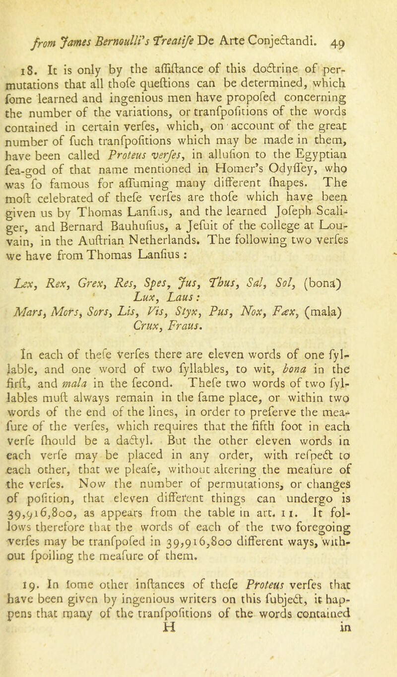 18. It is only by the afliftance of this doftrine of per- mutations that all thofe queftions can be determined, which fome learned and ingenious men have propofed concerning the number of the variations, or tranfpofitions of the words contained in certain verfes, which, on account of the great number of fuch tranfpofitions which may be made in them, have been called Proteus verfes, in allufion to the Egyptian fea-god of that name mentioned in Homer’s Odyffey, who was fo famous for affuming many different fhapes. The mod celebrated of thefe verfes are thofe which have been given us by Thomas Lanfus, and the learned Jofeph Scali- ger, and Bernard Bauhufius, a Jefuit of the college at Lou- vain, in the Auftrian Netherlands. The following two verfes we have from Thomas Lanfius: hex, Rex, Gj’ex, Res, Spes, Jus, 1‘hus, Sal, Sol, (bona) Lux, Laus: MarSf Mors, Sors, Lis, Vis, Styx, Pus, Nox, Fax, (mala) Crux, Fraus. In each of thefe Verfes there are eleven words of one fyl- lable, and one word of two fyllables, to wit, bona in the firft, and mala in the fecond. Thefe two words of two fyl- lables muft always remain in the fame place, or within two words of the end of the lines, in order to preferve the mea- fure of the Verfes, which requires that the fifth foot in each verfe fhould be a daftyl. But the other eleven words in each verfe may be placed in any order, with refpedt to each other, that we pleafe, without altering the meafure of the verfes. Now the number of permutations, or changes of polition, that eleven different things can undergo is 39,916,800, as appears from the table in art. 11. It fol- lows therefore that the words of each of the two foregoing verfes may be tranfpofed in 39,916,800 different ways, with- out fpoiling the meafure of them. 19. In fome other inftances of thefe Proteus verfes that have been given by ingenious writers on this fubjed, it hap- pens that many of the tranfpofitions of the words contained H in