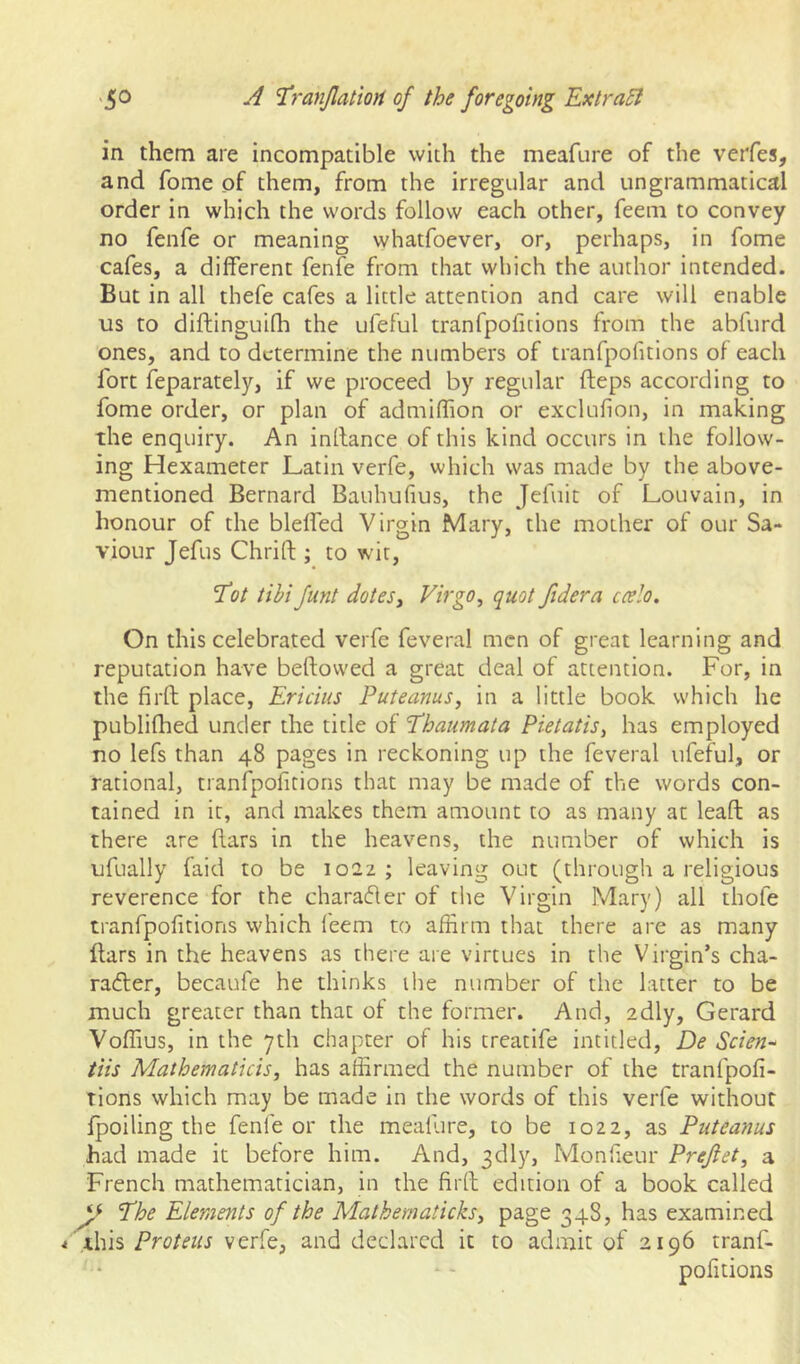 in them are incompatible with the meafore of the verfes, and fome of them, from the irregular and ungrammatical order in which the words follow each other, feem to convey no fenfe or meaning whatfoever, or, perhaps, in fome cafes, a different fenfe from that which the author intended. But in all thefe cafes a little attention and care will enable us to diftinguifh the ufeful tranfpofitions from the abfurd ones, and to determine the numbers of tranfpofitions of each fort feparately, if we proceed by regular fleps according to fome order, or plan of admifhon or exclufion, in making the enquiry. An inllance of this kind occurs in the follow- ing Hexameter Latin verfe, which was made by the above- mentioned Bernard Bauhufius, the Jefuit of Louvain, in honour of the bleffed Virgin Mary, the mother of our Sa- viour Jefus Chrift ; to wit, T(?/ tibi funt doteSy Virgo, quot fidera ccelo. On this celebrated verfe feveral men of great learning and reputation have beftovved a great deal of attention. For, in the firft place. Ericius Puteanus, in a little book which he publiflied under the title of 'Phaumata Pietatis, has employed no lefs than 48 pages in reckoning up the feveral ufeful, or rational, tranfpofitions that may be made of the words con- tained in it, and makes them amount to as many at leaft as there are ftars in the heavens, the number of which is ufually faid to be 1022 ; leaving out (through a religious reverence for the charafler of tlie Virgin Mary) all thofe tranfpofitions which I'eem to affirm that there are as many liars in the heavens as there are virtues in the Virgin’s cha- ra<5ler, becaufe he thinks the number of the latter to be much greater than that of the former. And, adly, Gerard Voffius, in the 7th chapter of his treatife intitled, De Scien^ tiis Mathematicis, has affirmed the number of the tranfpofi- tions which may be made in the words of this verfe without Ipoiling the fenfe or the meallire, to be 1022, as Puteanus had made it before him. And, 3dly, Monfieur Prefiet, a French mathematician, in the firll edition of a book called Phe Elements of the Malhematicks, page 348, has examined i ihh Proteus verfe, and declared it to admit of 2196 tranf- pofitions